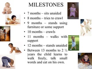 MILESTONES 7 months – sits unaided 8 months – tries to crawl 9 months – stands using furniture or some support 10 months – crawls 11 months – walks with support 12 months – stands unaided Between 13 months to 2 ½ years the child learns to walk freely, talk small words and eat on his own. 