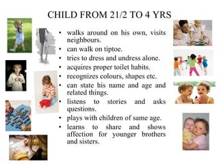 CHILD FROM 21/2 TO 4 YRS walks around on his own, visits neighbours. can walk on tiptoe. tries to dress and undress alone. acquires proper toilet habits. recognizes colours, shapes etc. can state his name and age and related things. listens to stories and asks questions. plays with children of same age. learns to share and shows affection for younger brothers and sisters. 