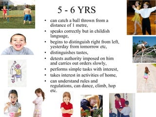 5 - 6 YRS can catch a ball thrown from a distance of 1 metre, speaks correctly but in childish language, begins to distinguish right from left, yesterday from tomorrow etc, distinguishes tastes, detests authority imposed on him and carries out orders slowly, performs simple tasks with interest, takes interest in activities of home, can understand rules and regulations, can dance, climb, hop etc. 