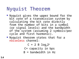 3.4
Nyquist Theorem
 Nyquist gives the upper bound for the
bit rate of a transmission system by
calculating the bit rate directly
from the number of bits in a symbol
(or signal levels) and the bandwidth
of the system (assuming 2 symbols/per
cycle and first harmonic).
 Nyquist theorem states that for a
noiseless channel:
C = 2 B log22n
C= capacity in bps
B = bandwidth in Hz
 