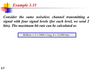 3.7
Consider the same noiseless channel transmitting a
signal with four signal levels (for each level, we send 2
bits). The maximum bit rate can be calculated as
Example 3.35
 