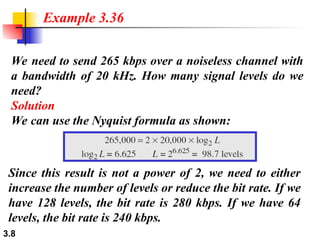 3.8
We need to send 265 kbps over a noiseless channel with
a bandwidth of 20 kHz. How many signal levels do we
need?
Solution
We can use the Nyquist formula as shown:
Example 3.36
Since this result is not a power of 2, we need to either
increase the number of levels or reduce the bit rate. If we
have 128 levels, the bit rate is 280 kbps. If we have 64
levels, the bit rate is 240 kbps.
 