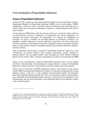 10
Uma introdução à Propriedade Intelectual
O que é Propriedade Intelectual
A partir de 1967, constitui-se como órgão autônomo dentro do sistema das Nações Unidas a
Organização Mundial da Propriedade Intelectual (OMPI, ou, na versão inglesa, WIPO),
englobando as Uniões de Paris e de Berna, além de perfazendo uma articulação com a
recente União para a Proteção das Obtenções Vegetais, e a administração de uma série de
outros tratados.
A Convenção da OMPI define como Propriedade intelectual, a soma dos direitos relativos
às obras literárias, artísticas e científicas, às interpretações dos artistas intérpretes e às
execuções dos artistas executantes, aos fonogramas e às emissões de radiodifusão, às
invenções em todos os domínios da atividade humana, às descobertas científicas, aos
desenhos e modelos industriais, às marcas industriais, comerciais e de serviço, bem como
às firmas comerciais e denominações comerciais, à proteção contra a concorrência desleal e
todos os outros direitos inerentes à atividade intelectual nos domínios industrial, científico,
literário e artístico.
Antes da definição convencional, a expressão “Propriedade intelectual” aplicava-se, mais
restritamente, aos direitos autorais; nesta acepção, encontramos extenso emprego na
doutrina anterior. Em sua origem, porém, como concebido por Josef Kohler e Edmond
Picard nos fins do Sec. XIX, o conceito correspondia ao expresso na Convenção da OMPI
1
.
Tem-se, assim, correntemente, a noção de Propriedade intelectual como a de um capítulo
do Direito, altíssimamente internacionalizado, compreendendo o campo da Propriedade
Industrial, os direitos autorais e outros direitos sobre bens imateriais de vários gêneros.
Porém, nem na Convenção da OMPI, meramente adjetiva, nem mesmo no mais recente
Acordo TRIPs da Organização Mundial de Comércio, se tenta uma estruturação das normas
jurídicas comuns a cada um e a todos capítulos da Enciclopédia Jurídica. Os propósitos
deste último diploma internacional não são, aliás, a construção de nenhum sistema jurídico,
mas a derrubada da individualidade jurídica nacional, o que pode levar seguramente a uma
harmonização, mas não necessariamente a uma elaboração lógica de um substrato comum,
a não ser indutivamente.
1 Stephen P. Ladas, The International Protection of Literary and Artistic Property 9-10 (1938), Arpad Bogsch, The First
Hundred Years of the Paris Convention for the Protection of Industrial Property, 19 Indus. Prop. 191 (1983); Arpad
Bogsch, The First Hundred Years of the Berne, Convention for the Protection of Literary and Artistic Works, 22
Copyright (W.I..P.O.) 291 (1986)
 