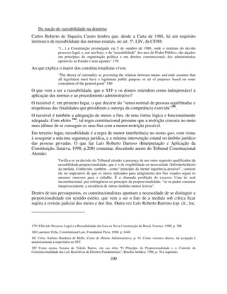 100
Da noção de razoabilidade na doutrina
Carlos Roberto de Siqueira Castro lembra que, desde a Carta de 1988, há um requisito
intrínseco de razoabilidade das normas estatais, no art. 5º, LIV, da CF/88:
“(....) a Constituição promulgada em 5 de outubro de 1988, onde o instituto do devido
processo legal, e, em seu bojo, o da “razoabilidade” dos atos do Poder Público, são alçados
em princípios da organização política e em direitos constitucionais dos administrados
oponíveis ao Estado e seus agentes” 179.
Ao que explica o maior dos constitucionalistas vivos:
“The theory of rationality as governing the relation between means and ends assumes that
all legislation must have a legitimate public purpose or set of purposes based on some
conception of the general good” 180
O que vem a ser a razoabilidade, que o STF e os doutos entendem como indispensável à
aplicação das normas e ao procedimento administrativo?
O razoável é, em primeiro lugar, o que decorre do “senso normal de pessoas equilibradas e
respeitosas das finalidades que presidiram a outorga da competência exercida”181
.
O razoável é também a adequação de meios a fins, de uma forma lógica e funcionalmente
adequada. Com efeito 182
, tal regra constitucional presume que a restrição consista no meio
mais idôneo de se conseguir os seus fins com a menor restrição possível.
Em terceiro lugar, razoabilidade é a regra de menor interferência no status quo, com vistas
à assegurar a máxima segurança jurídica, e a mínima intervenção estatal no âmbito jurídico
das pessoas privadas. O que faz Luís Roberto Barroso (Interpretação e Aplicação da
Constituição, Saraiva, 1998, p.208) comentar, discutindo aresto do Tribunal Constitucional
Alemão:
Verifica-se na decisão do Tribunal alemão a presença de um outro requisito qualificador da
razoabilidade-proporcionalidade, que é o da exigibilidade ou necessidade (Erforderlichkeit)
da medida. Conhecido, também , como “princípio da menor ingerência possível”, consiste
ele no imperativo de que os meios utilizados para atingimento dos fins visados sejam os
mesmos onerosos para o cidadão. É a chamada proibição do excesso. Uma lei será
inconstitucional, por infringência ao principio da proporcionalidade, “se se puder constatar
inequivocamente, a existência de outras medidas menos lesivas”.
Dentro de tais pressupostos, os constitucionalistas apontam a necessidade de se distinguir a
proporcionalidade em sentido estrito, que vem a ser o fato de a medida sob crítica ficar
sujeita à revisão judicial dos meios e dos fins. Outra vez Luís Roberto Barroso (op. cit., loc.
179 O Devido Processo Legal e a Razoabilidade das Leis na Nova Constituição do Brasil, Forense, 1989, p. 388
180 Laurence Tribe, Constitutional Law, Foundation Press, 1988, p. 1440
181 Celso Antônio Bandeira de Mello, Curso de Direito Administrativo, p. 54. Como veremos abaixo, tal accepção é
numericamente a majoritária no STF.
182 Como ensina Suzana de Toledo Barros, em sua obra “O Princípio da Proporcionalidade e o Controle da
Constitucionalidade das Leis Restritivas de Direitos Fundamentais”, Brasília Jurídica, 1996, p. 76 e seguintes.
 