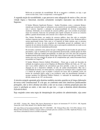 102
Refiro-me ao princípio da razoabilidade. Há de se presumir o ordinário, ou seja, o que
ocorre no dia-a-dia, e não o excepcional, o extravagante 184
A segunda noção de razoabilidade, a que prescreve uma adequação de meios a fins, em sua
virtude lógica e funcional, encontra certamente exemplos marcantes nas decisões do
Supremo:
O Senhor Ministro Sepúlveda Pertence: - Senhor Presidente, como o eminente Relator,
entendo que restrições legais se submetem a um controle de sua razoabilidade, e, para tanto,
nem é preciso importar o princípio da proporcionalidade de diversas Constituições
modernas. Sobretudo, em se tratando de concurso público, que é um corolário do princípio
maior da isonomia, basta-me esse princípio para repelir restrições do acesso ao concurso
público, quando desarrazoada, sem conexão com o objetivo do certame.
Ora, Senhor Presidente, em matéria de concurso público, duas têm sido as restrições
similares impostas que terão razoabilidade, segundo algum ponto de vista. Nenhuma delas a
norma questionada retrata. Nela, nem se vê requisito de idade mínima, que se presume
estabelecido em favor de uma exigência de maturidade pessoal do candidato, nem é
requisito de um mínimo de prática forense, que se pressuporia estabelecido em razão ou em
favor de um mínimo de maturidade profissional.
De tal modo, à primeira vista, parece-me que a objurgatória do provocador da ação direta é
procedente; o que se estabeleceu foi uma quarentena desarrazoada, contada apenas do título
de bacharel, ainda que maduro pessoalmente, ou ainda que esses dois anos não assegurem
amadurecimento profissional algum. Desde logo, deixo expresso que não me lembro se essa
norma saiu com essa redação do projeto de lei complementar que, ainda Procurador-Geral,
encaminhei ao Congresso 185
.
O Senhor Ministro Octávio Gallotti (Presidente): - Penso que se pode até discordar da
utilidade da exigência posta na Lei Orgânica do Ministério Público da União, art. 187, mas
não é esse critério subjetivo de conveniência que deve presidir, a meu ver, o exame da
alegação de ser o dispositivo imbuído, ou não, de caráter discriminatório. Mas sim a
razoabilidade da norma, em outras palavras, a pesquisa da correlação entre a exigência feita
e o critério de seleção a que se propõe o concurso em causa, não se podendo, assim, em
termos de correlação lógica, negar a sua existência, entre um procedimento destinado a
recrutar membros do Ministério Público Federal, e o indicador de maturidade que, sem
dúvida, emana do art. 187, em discussão.
A terceira acepção apontada pela doutrina também encontra guarida na já longa elaboração
de nossa corte constitucional. É a de que, no confronto entre dois interesses juridicamente
protegidos, não se deve afrontar um deles a não ser na exata e mínima proporção para dar
curso à satisfação ao outro, e não mais do que isto – o que a doutrina alemã denomina
Erforderlichkeit.
Seja surgindo como uma regra de interpretação dos poderes do administrador, seja como
184 (JSTF - Volume 186 - Página 206) Agravo Regimental em Agravo de Instrumento Nº 151.351-0 – RS, Segunda
Turma (DJ, 18.03.1994), Relator: O Sr. Ministro Marco Aurélio
185 Ação Direta de Inconstitucionalidade (ML) Nº 1.040-9/600 – DF, Tribunal Pleno (DJ, 17.03.1995), Relator: O Sr.
Ministro Néri da Silveira. Embora a maioria tenha-se inclinado pela tese contrária ao do Min. Sepúlveda Pertence, o seu
voto ilustra a densidade do tema no acórdão em questão.
 
