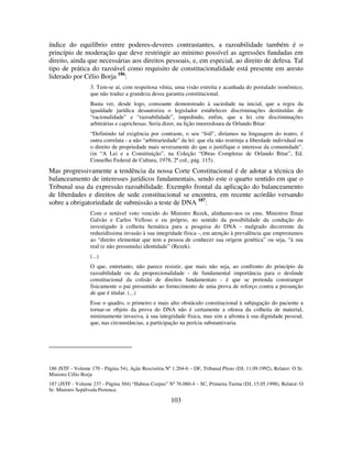 103
índice do equilíbrio entre poderes-deveres contrastantes, a razoabilidade também é o
princípio de moderação que deve restringir ao mínimo possível as agressões fundadas em
direito, ainda que necessárias aos direitos pessoais, e, em especial, ao direito de defesa. Tal
tipo de prática do razoável como requisito de constitucionalidade está presente em aresto
liderado por Célio Borja 186
:
3. Tem-se aí, com respeitosa vênia, uma visão estreita e acanhada do postulado isonômico,
que não traduz a grandeza dessa garantia constitucional.
Basta ver, desde logo, consoante demonstrado à saciedade na inicial, que a regra da
igualdade jurídica desautoriza o legislador estabelecer discriminações destituídas de
“racionalidade” e “razoabilidade”, impedindo, enfim, que a lei crie discriminações
arbitrárias e caprichosas. Seria dizer, na lição imorredoura de Orlando Bitar:
“Definindo tal exigência por contraste, o seu “foil”, diríamos na linguagem do teatro, é
outra correlata - a não “arbitrariedade” da lei: que ela não restrinja a liberdade individual ou
o direito de propriedade mais severamente do que o justifique o interesse da comunidade”.
(in “A Lei e a Constituição”, na Coleção “Obras Completas de Orlando Bitar”, Ed.
Conselho Federal de Cultura, 1978, 2ª col., pág. 115).
Mas progressivamente a tendência da nossa Corte Constitucional é de adotar a técnica do
balanceamento de interesses jurídicos fundamentais, sendo este o quarto sentido em que o
Tribunal usa da expressão razoabilidade. Exemplo frontal da aplicação do balanceamento
de liberdades e direitos de sede constitucional se encontra, em recente acórdão versando
sobre a obrigatoriedade de submissão a teste de DNA 187
:
Com o notável voto vencido do Ministro Rezek, alinhamo-nos os ems. Ministros Ilmar
Galvão e Carlos Velloso e eu próprio, no sentido da possibilidade da condução do
investigado à colheita hemática para a pesquisa do DNA - malgrado decorrente da
reduzidíssima invasão à sua integridade física -, em atenção à prevalência que emprestamos
ao “direito elementar que tem a pessoa de conhecer sua origem genética” ou seja, “à sua
real (e não presumida) identidade” (Rezek).
(...)
O que, entretanto, não parece resistir, que mais não seja, ao confronto do princípio da
razoabilidade ou da proporcionalidade - de fundamental importância para o deslinde
constitucional da colisão de direitos fundamentais - é que se pretenda constranger
fisicamente o pai presumido ao fornecimento de uma prova de reforço contra a presunção
de que é titular. (...)
Esse o quadro, o primeiro e mais alto obstáculo constitucional à subjugação do paciente a
tornar-se objeto da prova do DNA não é certamente a ofensa da colheita de material,
minimamente invasiva, à sua integridade física, mas sim a afronta à sua dignidade pessoal,
que, nas circunstâncias, a participação na perícia substantivaria.
186 JSTF - Volume 170 - Página 54), Ação Rescisória Nº 1.204-6 – DF, Tribunal Pleno (DJ, 11.09.1992), Relator: O Sr.
Ministro Célio Borja
187 (JSTF - Volume 237 - Página 304) “Habeas Corpus” Nº 76.060-4 – SC, Primeira Turma (DJ, 15.05.1998), Relator: O
Sr. Ministro Sepúlveda Pertence.
 