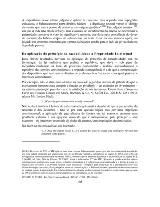 104
A importância desse último julgado é aplicar in concreto, mas segundo uma topografia
cuidadosa, o balanceamento entre direitos básicos – a dignidade pessoal versus o “direito
elementar que tem a pessoa de conhecer sua origem genética” 188
. Em julgado anterior 189
,
em que o teste não era de reforço, mas essencial ao atendimento do direito de determinar a
paternidade, notou-se o voto de significativa minoria, que dava pela prevalência do dever
do paciente do habeas corpus de submeter-se ao teste. Essa mesma minoria agora, no
julgado em comento, entendeu que o prato da balança pendia para o lado da privacidade ou
dignidade pessoal.
Da aplicação do princípio da razoabilidade à Propriedade Intelectual
Dois óbvios resultados derivam da aplicação do princípio da razoabilidade: um, na
formulação da lei ordinária que realiza o equilíbrio, que deve – sob pena de
inconstitucionalidade ou lesão de princípio fundamental - realizar adequadamente o
equilíbrio das tensões constitucionais; a segunda conseqüência é a de que a interpretação
dos dispositivos que realizam os direitos de exclusiva deve balancear com igual perícia os
interesses contrastantes.
Por exemplo, não se dará mais alcance ao conteúdo legal dos direitos de patente do que o
estritamente imposto para cumprir a função do privilégio – de estímulo ao investimento –
na mínima proporção para dar curso à satisfação de tais interesses. Como disse a Suprema
Corte dos Estados Unidos em Sears, Roebuck & Co. V. Stiffel Co., 376 U.S. 225 (1964),
relator Mr. Justice Black:
“(...) Once the patent issues it is strictly construed”.
Não se dará também à leitura de cada reivindicação mais extensão do que a que resultar do
relatorio e dos desenhos – não só por uma questão lógica mas por uma imposição
constitucional; a aplicação da equivalência de fatores em tal contexto presume uma
prudência extrema e um aguçado senso do que é indispensável para proteger – sem
excessos – os interesses essenciais do titular da patente, sem ampliações desarrazoadas.
No dizer do mesmo acórdão em Roebuck:
“(...) Once the patent issues (…) it cannot be used to secure any monopoly beyond that
contained in the patent;
188 Em Fevereiro de 2002, o STF aplicou mais uma vez esse balanceamento para exigir, em procedimento de extradição,
que uma cidadã mexicana que engravidara em cela da Polícia Federal se submetesse ao exame do DNA, com o fito de
salvaguardar a honra institucional da mesma Polícia, interesse que se entendeu equilibrar o da privacidade da detida. RCL
2.040-DF, rel. Min. Néri da Silveira, 21.2.2002. Narra o Informativo 257 do STF: “Fazendo a ponderação dos valores
constitucionais contrapostos, quais sejam, o direito à intimidade e à vida privada da extraditanda, e o direito à honra e à
imagem dos servidores e da Polícia Federal como instituição - atingidos pela declaração de a extraditanda haver sido
vítima de estupro carcerário, divulgada pelos meios de comunicação -, o Tribunal afirmou a prevalência do esclarecimento
da verdade quanto à participação dos policiais federais na alegada violência sexual, levando em conta, ainda, que o exame
de DNA acontecerá sem invasão da integridade física da extraditanda ou de seu filho”
189 (H.C. 71.373/RS - Rel. Min. Francisco Rezek - DJ 10/11/1994 - PP-45.686).
 