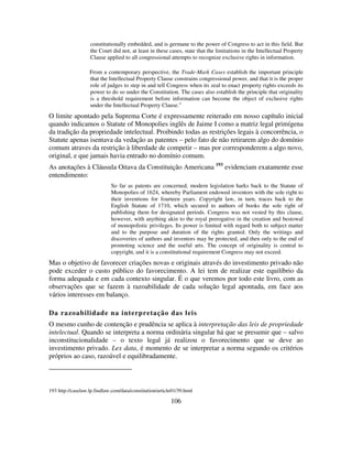 106
constitutionally embedded, and is germane to the power of Congress to act in this field. But
the Court did not, at least in these cases, state that the limitations in the Intellectual Property
Clause applied to all congressional attempts to recognize exclusive rights in information.
From a contemporary perspective, the Trade-Mark Cases establish the important principle
that the Intellectual Property Clause constrains congressional power, and that it is the proper
role of judges to step in and tell Congress when its zeal to enact property rights exceeds its
power to do so under the Constitution. The cases also establish the principle that originality
is a threshold requirement before information can become the object of exclusive rights
under the Intellectual Property Clause.”
O limite apontado pela Suprema Corte é expressamente reiterado em nosso capítulo inicial
quando indicamos o Statute of Monopolies inglês de Jaime I como a matriz legal primígena
da tradição da propriedade intelectual. Proibindo todas as restrições legais à concorrência, o
Statute apenas isentava da vedação as patentes – pelo fato de não retirarem algo do domínio
comum atraves da restrição à liberdade de competir – mas por corresponderem a algo novo,
original, e que jamais havia entrado no domínio comum.
As anotações à Cláusula Oitava da Constituição Americana 193
evidenciam exatamente esse
entendimento:
So far as patents are concerned, modern legislation harks back to the Statute of
Monopolies of 1624, whereby Parliament endowed inventors with the sole right to
their inventions for fourteen years. Copyright law, in turn, traces back to the
English Statute of 1710, which secured to authors of books the sole right of
publishing them for designated periods. Congress was not vested by this clause,
however, with anything akin to the royal prerogative in the creation and bestowal
of monopolistic privileges. Its power is limited with regard both to subject matter
and to the purpose and duration of the rights granted. Only the writings and
discoveries of authors and inventors may be protected, and then only to the end of
promoting science and the useful arts. The concept of originality is central to
copyright, and it is a constitutional requirement Congress may not exceed.
Mas o objetivo de favorecer criações novas e originais através do investimento privado não
pode exceder o custo público do favorecimento. A lei tem de realizar este equilíbrio da
forma adequada e em cada contexto singular. É o que veremos por todo este livro, com as
observações que se fazem à razoabilidade de cada solução legal apontada, em face aos
vários interesses em balanço.
Da razoabilidade na interpretação das leis
O mesmo cunho de contenção e prudência se aplica à interpretação das leis de propriedade
intelectual. Quando se interpreta a norma ordinária singular há que se presumir que – salvo
inconstitucionalidade – o texto legal já realizou o favorecimento que se deve ao
investimento privado. Lex data, é momento de se interpretar a norma segundo os critérios
próprios ao caso, razoável e equilibradamente.
193 http://caselaw.lp.findlaw.com/data/constitution/article01/39.html
 