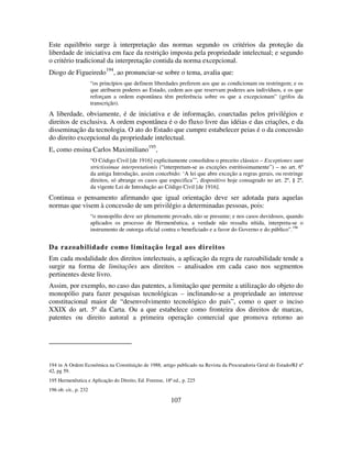 107
Este equilíbrio surge à interpretação das normas segundo os critérios da proteção da
liberdade de iniciativa em face da restrição imposta pela propriedade intelectual; e segundo
o critério tradicional da interpretação contida da norma excepcional.
Diogo de Figueiredo
194
, ao pronunciar-se sobre o tema, avalia que:
“os princípios que definem liberdades preferem aos que as condicionam ou restringem; e os
que atribuem poderes ao Estado, cedem aos que reservam poderes aos indivíduos, e os que
reforçam a ordem espontânea têm preferência sobre os que a excepcionam” (grifos da
transcrição).
A liberdade, obviamente, é de iniciativa e de informação, coarctadas pelos privilégios e
direitos de exclusiva. A ordem espontânea é o do fluxo livre das idéias e das criações, e da
disseminação da tecnologia. O ato do Estado que cumpre estabelecer peias é o da concessão
do direito excepcional da propriedade intelectual.
E, como ensina Carlos Maximiliano195
,
“O Código Civil [de 1916] explicitamente consolidou o preceito clássico – Exceptiones sunt
strictissimae interpretationis (“interpretam-se as exceções estritissimamente”) – no art. 6º
da antiga Introdução, assim concebido: ‘A lei que abre exceção a regras gerais, ou restringe
direitos, só abrange os casos que especifica’”, dispositivo hoje consagrado no art. 2º, § 2º,
da vigente Lei de Introdução ao Código Civil [de 1916].
Continua o pensamento afirmando que igual orientação deve ser adotada para aquelas
normas que visem à concessão de um privilégio a determinadas pessoas, pois:
“o monopólio deve ser plenamente provado, não se presume; e nos casos duvidosos, quando
aplicados os processo de Hermenêutica, a verdade não ressalta nítida, interpreta-se o
instrumento de outorga oficial contra o beneficiado e a favor do Governo e do público”.196
Da razoabilidade como limitação legal aos direitos
Em cada modalidade dos direitos intelectuais, a aplicação da regra de razoabilidade tende a
surgir na forma de limitações aos direitos – analisados em cada caso nos segmentos
pertinentes deste livro.
Assim, por exemplo, no caso das patentes, a limitação que permite a utilização do objeto do
monopólio para fazer pesquisas tecnológicas – inclinando-se a propriedade ao interesse
constitucional maior de “desenvolvimento tecnológico do país”, como o quer o inciso
XXIX do art. 5º da Carta. Ou a que estabelece como fronteira dos direitos de marcas,
patentes ou direito autoral a primeira operação comercial que promova retorno ao
194 in A Ordem Econômica na Constituição de 1988, artigo publicado na Revista da Procuradoria Geral do Estado/RJ nº
42, pg 59.
195 Hermenêutica e Aplicação do Direito, Ed. Forense, 18ª ed., p. 225
196 ob. cit., p. 232
 
