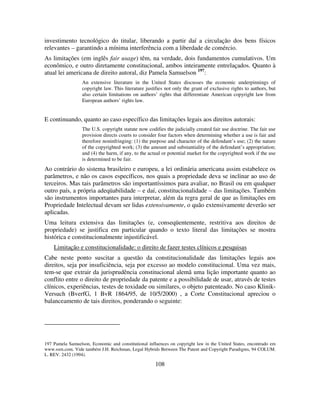 108
investimento tecnológico do titular, liberando a partir daí a circulação dos bens físicos
relevantes – garantindo a mínima interferência com a liberdade de comércio.
As limitações (em inglês fair usage) têm, na verdade, dois fundamentos cumulativos. Um
econômico, e outro diretamente constitucional, ambos inteiramente entrelaçados. Quanto à
atual lei americana de direito autoral, diz Pamela Samuelson 197
:
An extensive literature in the United States discusses the economic underpinnings of
copyright law. This literature justifies not only the grant of exclusive rights to authors, but
also certain limitations on authors’ rights that differentiate American copyright law from
European authors’ rights law.
E continuando, quanto ao caso específico das limitações legais aos direitos autorais:
The U.S. copyright statute now codifies the judicially created fair use doctrine. The fair use
provision directs courts to consider four factors when determining whether a use is fair and
therefore noninfringing: (1) the purpose and character of the defendant’s use; (2) the nature
of the copyrighted work; (3) the amount and substantiality of the defendant’s appropriation;
and (4) the harm, if any, to the actual or potential market for the copyrighted work if the use
is determined to be fair.
Ao contrário do sistema brasileiro e europeu, a lei ordinária americana assim estabelece os
parâmetros, e não os casos específicos, nos quais a propriedade deva se inclinar ao uso de
terceiros. Mas tais parâmetros são importantíssimos para avaliar, no Brasil ou em qualquer
outro país, a própria adeqüabilidade – e daí, constitucionalidade – das limitações. Também
são instrumentos importantes para interpretar, além da regra geral de que as limitações em
Propriedade Intelectual devam ser lidas extensivamente, o quão extensivamente deverão ser
aplicadas.
Uma leitura extensiva das limitações (e, conseqüentemente, restritiva aos direitos de
propriedade) se justifica em particular quando o texto literal das limitações se mostra
histórica e constitucionalmente injustificável.
Limitação e constitucionalidade: o direito de fazer testes clínicos e pesquisas
Cabe neste ponto suscitar a questão da constitucionalidade das limitações legais aos
direitos, seja por insuficiência, seja por excesso ao modelo constitucional. Uma vez mais,
tem-se que extrair da jurisprudência constitucional alemã uma lição importante quanto ao
conflito entre o direito de propriedade da patente e a possibilidade de usar, através de testes
clínicos, experiências, testes de toxidade ou similares, o objeto patenteado. No caso Klinik-
Versuch (BverfG, 1 BvR 1864/95, de 10/5/2000) , a Corte Constitucional apreciou o
balanceamento de tais direitos, ponderando o seguinte:
197 Pamela Samuelson, Economic and constitutional influences on copyright law in the United States, encontrado em
www.ssrn.com. Vide também J.H. Reichman, Legal Hybrids Between The Patent and Copyright Paradigms, 94 COLUM.
L. REV. 2432 (1994).
 