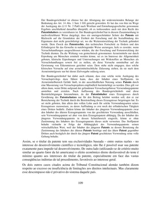 109
Der Bundesgerichtshof ist ebenso bei der Abwägung der widerstreitenden Belange der
Bedeutung des Art. 14 Abs. 1 Satz 1 GG gerecht geworden. Er hat das von ihm im Wege
der Auslegung des § 11 Nr. 2 PatG nach Wortlaut und Entstehungsgeschichte gewonnene
Ergebnis anschließend daraufhin überprüft, ob es insbesondere auch mit dem Recht des
Patentinhabers zu vereinbaren ist. Der Bundesgerichtshof hat in diesem Zusammenhang in
nachvollziehbarer Weise dargelegt, dass ein uneingeschränkter Schutz des Patents mit
Rücksicht auf die Grundsätze der Freiheit der Forschung und die Sozialbindung des
Eigentums dort nicht gerechtfertigt sei, wo die Weiterentwicklung der Technik gehindert
werde. Dem Zweck des Patentrechts, den technischen Fortschritt zu fördern und den
Erfindergeist für das Gewerbe in nutzbringender Weise anzuregen, liefe es zuwider, wenn
Versuchshandlungen ausgeschlossen würden, die der Forschung und Fortentwicklung der
Technik dienten. Da die Wirkung von gentechnisch gewonnenen Arzneimitteln nur durch
Erprobung am Menschen ermittelt werden könne, sei es im Interesse der Allgemeinheit
geboten, klinische Erprobungen und Untersuchungen mit Wirkstoffen an Menschen als
Versuchshandlungen soweit frei zu stellen, als diese Versuche unmittelbar auf die
Gewinnung von Erkenntnissen gerichtet seien. Dem stehe nicht entgegen, dass solche
klinischen Versuche auf eine arzneimittelrechtliche Zulassung zielten, da sie nach dem
Arzneimittelgesetz nur bei dieser Zielvorgabe zulässig seien.
Der Bundesgerichtshof hat dabei auch erkannt, dass eine solche weite Auslegung des
Versuchsprivilegs dazu führen kann, dass der Inhaber eines Stoffpatents im
Arzneimittelbereich Gefahr läuft, in der ausschließlichen Nutzung seines Patents durch
eine Massierung von Versuchsprojekten empfindlich beeinträchtigt zu werden. Dies gilt vor
allem dann, wenn Dritte aufgrund der gefundenen Versuchsergebnisse Verwendungspatente
anstreben und erzielen. Nach Auffassung des Bundesgerichtshofs sind diese
Beeinträchtigungen hinzunehmen, da der Patentinhaber eines Erzeugnisses durch
Gewährung des Patentschutzes nur für den Beitrag belohnt werden soll, den er zur
Bereicherung der Technik durch die Bereitstellung dieses Erzeugnisses beigetragen hat. Es
sei nicht geboten, ihm allein den vollen Lohn auch für solche Verwendungsarten seines
Erzeugnisses zuzuweisen, zu deren Auffindung es erst noch der erfinderischen Tätigkeit
eines Dritten bedürfe. Zudem könne der Inhaber des jüngeren Verwendungspatents zwar
den Inhaber des älteren Erzeugnispatents von der geschützten Verwendung ausschließen,
sein Verwendungspatent sei aber von dem Erzeugnispatent abhängig. Da der Inhaber des
jüngeren Verwendungspatents in dessen Schutzbereich eingreife, könne er ohne
Zustimmung des Inhabers des Erzeugnispatents dieses nicht verwerten. Das Stoffpatent
behalte vielmehr in Folge der Abhängigkeit des Verwendungspatents seinen
wirtschaftlichen Wert, weil der Inhaber des jüngeren Patents zu dessen Benutzung die
Zustimmung des Inhabers des älteren Patents benötige und das ältere Patent gegenüber
Dritten auch bezüglich der durch das jüngere Patent geschützten Verwendung seine volle
Geltung behalte.
Assim, se o titular da patente tem sua exclusividades baseada – entre outras razões - no
interesse do desenvolvimento científico e tecnológico, não lhe é possível usar sua patente
exatamente para impedir tal desenvolvimento. De outra lado (utilizando-se de critério muito
similar ao quarto fator da lei americana) o efeito econômico direto desfavorável do teste é
mínimo quanto aos interesses do titular da patente, especialmente em face das vastas
conseqüências indiretas de tal procedimento, favoráveis ao interesse geral.
Os dois outros casos citados acima do Tribunal Constitucional alemão também dizem
respeito ao excesso ou insuficiência de limitações aos direitos intelectuais. Mas claramente
esse descompasso não é privativo do sistema daquele país.
 