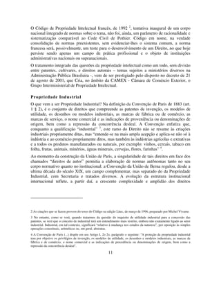 11
O Código de Propriedade Intelectual francês, de 1992 2
, tentativa inaugural de um corpo
nacional integrado de normas sobre o tema, não foi, ainda, um parâmetro de racionalidade e
sistematização comparável ao Code Civil de Pothier. Código em nome, na verdade
consolidação de normas preexistentes, sem evidenciar-lhes o sistema comum, a norma
francesa será, possivelmente, um teste para o desenvolvimento de um Direito, no que hoje
persiste sendo apenas um campo de prática profissional e o objeto de instituições
administrativas nacionais ou supranacionais.
O tratamento integrado das questões da propriedade intelectual como um todo, sem divisão
entre patentes, cultivares, e direitos autorais – temas sujeitos a ministérios diversos na
Administração Pública Brasileira -, vem de ser prestigiado pelo disposto no decreto de 21
de agosto de 2001, que Cria, no âmbito da CAMEX - Câmara de Comércio Exterior, o
Grupo Interministerial de Propriedade Intelectual.
Propriedade Industrial
O que vem a ser Propriedade Industrial? Na definição da Convenção de Paris de 1883 (art.
1 § 2), é o conjunto de direitos que compreende as patentes de invenção, os modelos de
utilidade, os desenhos ou modelos industriais, as marcas de fábrica ou de comércio, as
marcas de serviço, o nome comercial e as indicações de proveniência ou denominações de
origem, bem como a repressão da concorrência desleal. A Convenção enfatiza que,
conquanto a qualificação “industrial” 3
, este ramo do Direito não se resume às criações
industriais propriamente ditas, mas “entende-se na mais ampla acepção e aplica-se não só à
indústria e ao comércio propriamente ditos, mas também às indústrias agrícolas e extrativas
e a todos os produtos manufaturados ou naturais, por exemplo: vinhos, cereais, tabaco em
folha, frutas, animais, minérios, águas minerais, cervejas, flores, farinhas” 4
.
Ao momento da construção da União de Paris, a singularidade de tais direitos em face dos
chamados “direitos de autor” permitia a elaboração de normas autônomas tanto no seu
corpo normativo quanto no institucional: a Convenção da União de Berna regulou, desde a
ultima década do século XIX, um campo complementar, mas separado do da Propriedade
Industrial, com Secretaria e tratados diversos. A evolução da estrutura institucional
internacional reflete, a partir daí, a crescente complexidade e amplidão dos direitos
2 As citações que se fazem provem do texto do Código na edição Litec, de março de 1996, preparado por Michel Vivante.
3 No entanto, como se verá, quando tratarmos da questão do requisito de utilidade industrial para a concessão das
patentes, se verá que o conceito de industrial terá um entendimento mais restrito, embora não exatamente ligado ao setor
industrial. Industrial, em tal contexto, significará “relativo à mudança nos estados da natureza”, por oposição às simples
operações conceituais, aritméticas ou, em geral, abstratas.
4 A Convenção de Paris (...) dispõe em seu Artigo I, 2o 2o. parágrafo o seguinte: "A proteção da propriedade industrial
tem por objetivo os privilégios de invenção, os modelos de utilidade, os desenhos e modelos industriais, as marcas de
fábrica e de comércio, o nome comercial e as indicações de procedência ou denominações de origem, bem como a
repressão da concorrência desleal".
 