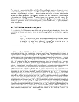 110
Por exemplo, o texto do dispositivo da lei brasileira que faculta apenas a cópia de pequenos
trechos da obra para uso pessoal e sem fins econômicos do copista – como prevê a Lei
9.610/98 – foge à tradição histórica e à prática corrente brasileira; no tocante, por exemplo,
ao uso de vídeo doméstico e gravadores, sempre sem fins econômicos, simplesmente
criminaliza todo cidadão brasileiro 198
, aliás sem que isso realmente beneficie o autor dos
direitos, por impossibilidade de cobrança e fiscalização. Qualquer interpretação razoável e
atenta aos princípios da razoabilidade rejeitará, por inconstitucional, a aplicação literal
desse dispositivo.
Da propriedade industrial em geral
O texto do Art. 5º, XXIX da Carta de 1988, não se limitando à declaração dos direitos dos
inventores e titulares de marcas, como as anteriores, propõe à lei ordinária a seguinte
diretriz:
Art. 5º (...)
XXIX - a lei assegurará aos autores de inventos industriais privilégio temporário para sua
utilização, bem como proteção às criações industriais, à propriedade das marcas, aos nomes
de empresas e a outros signos distintivos, tendo em vista o interesse social e o
desenvolvimento tecnológico e econômico do País; (Grifei) 199
198 Jornal do Brasil, 06/09/2000, Alexandre Fontoura “MP3 é tema do I Congresso sobre direito autoral - Em um
simples assoviar você pode estar cometendo uma violação ao direito autoral. Esta é a afirmação do Procurador do
Município e professor de Propriedade Intelectual da PUC-RJ, Denis Borges Barbosa, que esteve presente no último dia do
I Congresso Internacional de Direito Autoral. De acordo com a lei, se uma pessoa reproduzir uma obra por inteiro, não
importa o modo, ela estará cometendo um crime que implica na violação do direito autoral. O arquivo MP3 é o problema
atual mais preocupante no que diz respeito à violação dos direitos autorais. A lei que está em vigor hoje é de 1998 e,
segundo ela, apenas a reprodução de um trecho de uma determinada obra não é crime. “Se a lei que trata deste assunto
fosse a que estava em vigor antes de 98, a maioria das reproduções de música em MP3 não seria crime”, confirma o
procurador. No entanto, as reproduções tinham que ser para uso individual e sem fins lucrativos. “Não vale a pena
processar cada internauta que baixa arquivos sonoros. Seria impossível e inviável economicamente. É preciso, sim,
processar o principal causador do problema, o Napster”, comentou Borges. “Mesmo que fosse inventado um arquivo de
música que se auto apagasse depois de cinco apresentações, por exemplo, continuaria sendo crime”, confirma.”.
199 Constituição Política do Império do Brasil de 1824, art. 179, inc. 26: “os inventores terão a propriedade de suas
descoberta ou das suas produções. A lei lhes assegurará um privilégio exclusivo temporário, ou lhes (sic) remunerará em
ressarcimento da perda que hajam de sofrer pela vulgarização. Constituição de 1891, art, 72 § 25: “Os inventores
industriais pertencerão aos seus autores, aos quais ficará garantido por lei um privilégio temporário, ou será concedido
pelo Congresso um prêmio razoável, quando há conveniência de vulgarizar o invento”. Art. 72, §27: “A lei assegurará a
propriedade das marcas de fábrica. Constituição de 1934, art. 113, inc. 18: “Os inventores industriais pertencerão aos seus
autores, aos quais a lei garantirá privilégio temporário, ou concederá justo prêmio, quando a sua vulgarização convenha à
coletividade”. Art. 113, inc. 19:. “A lei assegurará a propriedade das marcas de industria e comércio e a exclusividade do
uso do nome comercial”.Constituição de 1937, art. 16 XXI: “Compete privativamente à União o poder de legislar sobre os
privilégios de invento, assim como a proteção dos modelos, marcas e outras designações de origem” constituição de 1946,
art. 141, §17: ”Os inventos industriais pertencem aos seus autores, aos quais a lei garantirá privilégio temporário ou, se a
vulgarização convier à coletividade, concederá justo prêmio”.Art. 141, §18: “É assegurada a propriedade das marcas de
indústria e comércio, bem como a exclusividade do uso do nome comercial”.Constituição de 1967, art. 150, § 24: “A lei
garantirá aos autores de inventos industriais privilégio temporários para sua utilização e assegurará a propriedade das
marcas de indústria e comércio, bem como a exclusividade do nome comercial”.Ec Nº 1, de 1969, art. 153, § 24: “A lei
 