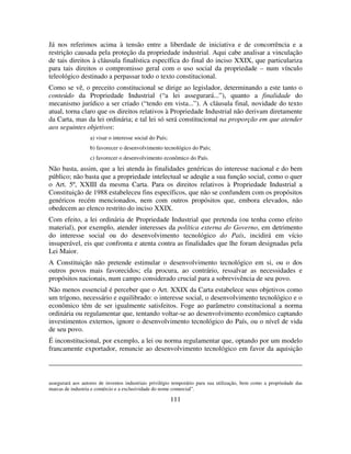 111
Já nos referimos acima à tensão entre a liberdade de iniciativa e de concorrência e a
restrição causada pela proteção da propriedade industrial. Aqui cabe analisar a vinculação
de tais direitos à cláusula finalística específica do final do inciso XXIX, que particulariza
para tais direitos o compromisso geral com o uso social da propriedade – num vínculo
teleológico destinado a perpassar todo o texto constitucional.
Como se vê, o preceito constitucional se dirige ao legislador, determinando a este tanto o
conteúdo da Propriedade Industrial (“a lei assegurará...”), quanto a finalidade do
mecanismo jurídico a ser criado (“tendo em vista...”). A cláusula final, novidade do texto
atual, torna claro que os direitos relativos à Propriedade Industrial não derivam diretamente
da Carta, mas da lei ordinária; e tal lei só será constitucional na proporção em que atender
aos seguintes objetivos:
a) visar o interesse social do País;
b) favorecer o desenvolvimento tecnológico do País;
c) favorecer o desenvolvimento econômico do País.
Não basta, assim, que a lei atenda às finalidades genéricas do interesse nacional e do bem
público; não basta que a propriedade intelectual se adeqüe a sua função social, como o quer
o Art. 5º, XXIII da mesma Carta. Para os direitos relativos à Propriedade Industrial a
Constituição de 1988 estabeleceu fins específicos, que não se confundem com os propósitos
genéricos recém mencionados, nem com outros propósitos que, embora elevados, não
obedecem ao elenco restrito do inciso XXIX.
Com efeito, a lei ordinária de Propriedade Industrial que pretenda (ou tenha como efeito
material), por exemplo, atender interesses da política externa do Governo, em detrimento
do interesse social ou do desenvolvimento tecnológico do País, incidirá em vício
insuperável, eis que confronta e atenta contra as finalidades que lhe foram designadas pela
Lei Maior.
A Constituição não pretende estimular o desenvolvimento tecnológico em si, ou o dos
outros povos mais favorecidos; ela procura, ao contrário, ressalvar as necessidades e
propósitos nacionais, num campo considerado crucial para a sobrevivência de seu povo.
Não menos essencial é perceber que o Art. XXIX da Carta estabelece seus objetivos como
um trígono, necessário e equilibrado: o interesse social, o desenvolvimento tecnológico e o
econômico têm de ser igualmente satisfeitos. Foge ao parâmetro constitucional a norma
ordinária ou regulamentar que, tentando voltar-se ao desenvolvimento econômico captando
investimentos externos, ignore o desenvolvimento tecnológico do País, ou o nível de vida
de seu povo.
É inconstitucional, por exemplo, a lei ou norma regulamentar que, optando por um modelo
francamente exportador, renuncie ao desenvolvimento tecnológico em favor da aquisição
assegurará aos autores de inventos industriais privilégio temporário para sua utilização, bem como a propriedade das
marcas de industria e comércio e a exclusividade do nome comercial”.
 