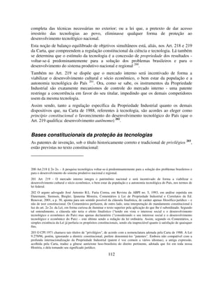 112
completa das técnicas necessárias no exterior; ou a lei que, a pretexto de dar acesso
irrestrito das tecnologias ao povo, eliminasse qualquer forma de proteção ao
desenvolvimento tecnológico nacional.
Esta noção de balanço equilibrado de objetivos simultâneos está, aliás, nos Art. 218 e 219
da Carta, que compreendem a regulação constitucional da ciência e tecnologia. Lá também
se determina que o estímulo da tecnologia é a concessão de propriedade dos resultados -
voltar-se-á predominantemente para a solução dos problemas brasileiros e para o
desenvolvimento do sistema produtivo nacional e regional 200
.
Também no Art. 219 se dispõe que o mercado interno será incentivado de forma a
viabilizar o desenvolvimento cultural e sócio econômico, o bem estar da população e a
autonomia tecnológica do País 201
. Ora, como se sabe, os instrumentos da Propriedade
Industrial são exatamente mecanismos de controle do mercado interno - uma patente
restringe a concorrência em favor do seu titular, impedindo que os demais competidores
usem da mesma tecnologia.
Assim sendo, tanto a regulação específica da Propriedade Industrial quanto os demais
dispositivos que, na Carta de 1988, referentes à tecnologia, são acordes ao eleger como
princípio constitucional o favorecimento do desenvolvimento tecnológico do País (que o
Art. 219 qualifica: desenvolvimento autônomo) 202
.
Bases constitucionais da proteção às tecnologias
As patentes de invenção, sob o título historicamente correto e tradicional de privilégios 203
,
estão previstas no texto constitucional:
200 Art.218 § 2o 2o. - A pesquisa tecnológica voltar-se-á predominantemente para a solução dos problemas brasileiros e
para o desenvolvimento do sistema produtivo nacional e regional.
201 Art. 219 - O mercado interno integra o patrimônio nacional e será incentivado de forma a viabilizar o
desenvolvimento cultural e sócio econômico, o bem estar da população e a autonomia tecnológica do País, nos termos de
lei federal.
202 O arguto advogado José Antonio B.L. Faria Correa, em Revista da ABPI no. 5, 1993, em análise repetida em
Danemann, Siemsen, Biegler, Ipanema Moreira, Comentários à Lei de Propriedade Industrial e Correlatos da Ed.
Renovar, 2001, a p. 30, aponta para um sentido possível da cláusula finalística, de caráter apenas filosófico-jurídico – e
não de teor constitucional. Os Comentários perfazem, de outro lado, uma interpretação do mandamento constitucional à
luz do art. 2o 2o. da Lei, em forma curiosa de iluminar o texto superior pela aplicação do que lhe é subordinado. Segundo
tal entendimento, a cláusula não teria o efeito finalístico (“tendo em vista o interesse social e o desenvolvimento
tecnológico e econômico do País) mas apenas declaratório (“considerando o seu interesse social e o desenvolvimento
tecnológico e econômico do País) – este último sendo a redação da lei ordinária. Assim, segundo os Comentários, a
simples existência da Lei já perfaria os propósitos constitucionais, sendo ela inapreciável quanto à satisfação de quaisquer
fins.
203 O CPI 1971 chamava tais títulos de "privilégios", de acordo com a nomenclatura adotada pela Carta de 1988. A Lei
9.279/96, porém, ignorando a diretriz constitucional, prefere denominá-los "patentes". Embora não compatível com a
profunda internacionalização da Propriedade Industrial (patent é voz comum a vários idiomas), a antiga expressão,
acolhida pela Carta, traduz a gênese autóctone luso-brasileira do direito pertinente, adotada que foi em toda nossa
História, e dela tomando seu significado jurídico.
 
