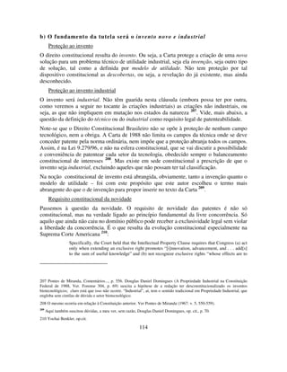 114
b) O fundamento da tutela será o invento novo e industrial
Proteção ao invento
O direito constitucional resulta do invento. Ou seja, a Carta protege a criação de uma nova
solução para um problema técnico de utilidade industrial, seja ela invenção, seja outro tipo
de solução, tal como a definida por modelo de utilidade. Não tem proteção por tal
dispositivo constitucional as descobertas, ou seja, a revelação do já existente, mas ainda
desconhecido.
Proteção ao invento industrial
O invento será industrial. Não têm guarida nesta cláusula (embora possa ter por outra,
como veremos a seguir no tocante às criações industriais) as criações não industriais, ou
seja, as que não impliquem em mutação nos estados da natureza 207
. Vide, mais abaixo, a
questão da definição do técnico ou do industrial como requisito legal de patenteabilidade.
Note-se que o Direito Constitucional Brasileiro não se opõe à proteção de nenhum campo
tecnológico, nem a obriga. A Carta de 1988 não limita os campos da técnica onde se deve
conceder patente pela norma ordinária, nem impõe que a proteção abranja todos os campos.
Assim, é na Lei 9.279/96, e não na esfera constitucional, que se vai discutir a possibilidade
e conveniência de patentear cada setor da tecnologia, obedecido sempre o balanceamento
constitucional de interesses 208
. Mas existe em sede constitucional a prescrição de que o
invento seja industrial, excluindo aqueles que não possam ter tal classificação.
Na noção constitucional de invento está abrangida, obviamente, tanto a invenção quanto o
modelo de utilidade – foi com este propósito que este autor escolheu o termo mais
abrangente do que o de invenção para propor inserir no texto da Carta 209
.
Requisito constitucional da novidade
Passemos à questão da novidade. O requisito de novidade das patentes é não só
constitucional, mas na verdade ligado ao princípio fundamental da livre concorrência. Só
aquilo que ainda não caiu no domínio público pode receber a exclusividade legal sem violar
a liberdade da concorrência. É o que resulta da evolução constitucional especialmente na
Suprema Corte Americana 210
:
Specifically, the Court held that the Intellectual Property Clause requires that Congress (a) act
only when extending an exclusive right promotes “[i]nnovation, advancement, and . . . add[s]
to the sum of useful knowledge” and (b) not recognize exclusive rights “whose effects are to
207 Pontes de Miranda, Comentários..., p. 556. Douglas Daniel Domingues (A Propriedade Industrial na Constituição
Federal de 1988, Ver. Forense 304, p. 69) suscita a hipótese de a redação ter desconstitucionalizado os inventos
biotecnológicos; claro está que isso não ocorre. “Industrial”, aí, tem o sentido tradicional em Propriedade Industrial, que
engloba sem cintilas de dúvida o setor biotecnológico.
208 O mesmo ocorria em relação à Constituição anterior. Ver Pontes de Miranda (1967: v. 5, 550-559).
209
Aqui também suscitou dúvidas, a meu ver, sem razão, Douglas Daniel Domingues, op. cit., p. 70.
210 Yochai Benkler, op.cit.
 