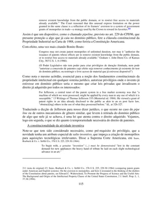 115
remove existent knowledge from the public domain, or to restrict free access to materials
already available.” The Court reasoned that this unusual express limitation on the power
granted in the same clause is a reflection of its framers’ aversion to a system of government
grants of monopolies in trade—a strategy used by the Crown to reward its favorites.211
Assim é que um dispositivo, como o chamado pipeline, previsto no art. 229 do CPI/96, que
presume proteção a algo que já caiu no domínio público, fere a cláusula constitucional da
Propriedade Industrial na Carta de 1988, como feriria a Constituição Americana.
Com efeito, uma vez mais citando Bonito Boats:
Congress may not create patent monopolies of unlimited duration, nor may it "authorize the
issuance of patents whose effects are to remove existent knowledge from the public domain,
or to restrict free access to materials already available." Graham v. John Deere Co. of Kansas
City, 383 U.S. 1, 6 (1966).
(O Poder Legislativo não tem poder para criar privilégios de duração ilimitada, nem pode
“autorizar a concessão de patentes cujo efeito seja remover conhecimento já existente do teor
do domínio público, ou restringir o livre acesso de material que já estivesse disponível”)
Como nota o mesmo acórdão, essencial para a noção dos fundamentos constitucionais da
propriedade intelectual em qualquer sistema jurídico, autorizar privilégios onde o invento já
estivesse em domínio público seria o mesmo que criar leis privadas que invadissem o
direito já adquirido por todos os interessados:
For Jefferson, a central tenet of the patent system in a free market economy was that "a
machine of which we were possessed, might be applied by every man to any use of which it is
susceptible." 13 Writings of Thomas Jefferson 335 (Memorial ed. 1904). He viewed a grant of
patent rights in an idea already disclosed to the public as akin to an ex post facto law,
"obstruct[ing] others in the use of what they possessed before." Id., at 326-327.
Traduzindo a dicção de Jefferson para nosso dizer jurídico, o que ocorre no caso do pipe
line ou de outros mecanismos de gênero similar, que levem à retirada do domínio público
de algo que nele já se achava, é uma lei que atenta contra o direito adquirido. Vejamos,
logo em seguida, o que se diz quanto à temporariedade necessária do direito de patentes.
A constitucionalidade da atividade inventiva
Note-se que tem sido considerado necessário, como pré-requisito do privilégio, que a
novidade tenha um atributo especial de salto inventivo, que impeça a criação de monopólios
para aquisições tecnológicas irrelevantes. Disse a Suprema Corte Americana, em Sears,
Roebuck & Co. v. Stiffel Co., 376 U.S. 225, 229-30 (1964):
To begin with, a genuine "invention" (...) must be demonstrated "lest in the constant
demand for new appliances the heavy hand of tribute be laid on each slight technological
advance in an art."
211 (nota do original) Cf. Sears, Roebuck & Co. v. Stiffel Co., 376 U.S. 225, 229-30 (1964) (comparing patent grants
under American and English systems). On the aversion to monopolies, and how it resonated in the thinking of the drafters
of the Constitution about patents, see Edward C. Walterscheid, To Promote the Progress of Science and the Useful Arts:
The Background and Origin of the Intellectual Property Clause of the United States Constitution, 2 J. Intell. Prop. L. 1,
37-38 (1994).
 