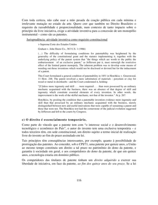 116
Com toda certeza, não cabe usar a mão pesada da coação pública em cada mínima e
irrelevante mutação no estado da arte. Quero crer que também no Direito Brasileiro o
requisito da razoabilidade e proporcionalidade, num contexto de tanto impacto sobre o
princípio da livre iniciativa, exige a atividade inventiva para a concessão de um monopólio
instrumental – como são as patentes.
Jurisprudência: atividade inventiva como requisito constitucional
> Suprema Corte dos Estados Unidos
Graham v. John Deere Co., 383 U.S. 1 (1966)
(…) The difficulty of formulating conditions for patentability was heightened by the
generality of the constitutional grant and the statutes implementing it, together with the
underlying policy of the patent system that "the things which are worth to the public the
embarrassment of an exclusive patent," as Jefferson put it, must outweigh the restrictive
effect of the limited patent monopoly. The inherent problem was to develop some means of
weeding out those inventions which would not be disclosed or devised but for the inducement
of a patent.
This Court formulated a general condition of patentability in 1851 in Hotchkiss v. Greenwood,
11 How. 248. The patent involved a mere substitution of materials - porcelain or clay for
wood or metal in doorknobs - and the Court condemned it, holding:
"[U]nless more ingenuity and skill . . . were required . . . than were possessed by an ordinary
mechanic acquainted with the business, there was an absence of that degree of skill and
ingenuity which constitute essential elements of every invention. In other words, the
improvement is the work of the skilful mechanic, not that of the inventor." At p. 267.
Hotchkiss, by positing the condition that a patentable invention evidence more ingenuity and
skill than that possessed by an ordinary mechanic acquainted with the business, merely
distinguished between new and useful innovations that were capable of sustaining a patent and
those that were not. The Hotchkiss test laid the cornerstone of the judicial evolution suggested
by Jefferson and left to the courts by Congress.
c) O direito é essencialmente temporário.
Como parte do vínculo que a patente tem com “o interesse social e o desenvolvimento
tecnológico e econômico do País”, o autor do invento tem uma exclusiva temporária – e
todos terceiros têm, em sede constitucional, um direito sujeito a termo inicial de realização
livre do invento ao fim do prazo assinalado em lei.
Tais princípios têm conseqüências interessantes, por exemplo, quanto à possibilidade de
prorrogação das patentes. Ao conceder, sob o CPI/71, uma patente por quinze anos, a União
ao mesmo tempo constituiu um direito a tal prazo no patrimônio do dono da patente, e
garantiu à sociedade em geral, e aos competidores do dono da patente, de que em quinze
anos, a tecnologia estaria em domínio público.
Os competidores das titulares de patente tinham um direito adquirido a exercer sua
liberdade de iniciativa, em face da patente, ao fim dos quinze anos do seu prazo. Se a lei
 