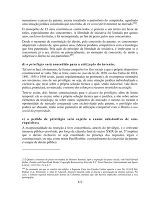 117
aumentasse o prazo da patente, estaria invadindo o patrimônio do competidor, agredindo
uma situação jurídica constituída que esta tinha, de vir a investir livremente no mercado 212
.
O monopólio de 15 anos constituiu-se contra todos, e pereceu a seu termo em favor de
todos, especialmente dos concorrentes. A liberdade de iniciativa foi limitada por quinze
anos, em favor do titular, e foi reconquistada, ao fim do prazo, pelos seus concorrentes.
Desde o momento de constituição do direito, pela concessão da patente, os concorrentes
adquiriram o direito de, após quinze anos, fabricar produtos competitivos com a tecnologia
que fora patenteada. Pela ação do princípio da liberdade de iniciativa, é irrelevante se o
concorrente já o era, efetiva ou potencialmente, ao momento da concessão, de modo a
subjetivar o direito no seu patrimônio 213
.
d) o privilégio será concedido para a utilização do invento,
Tal uso se fará, obviamente, de forma compatível os fins sociais a que o próprio dispositivo
constitucional se volta. Não se trata, como no caso da lei de 1830, ou das Cartas de 1824,
1891, 1934 e 1946 (estas, jamais regulamentadas no pertinente), de recompensa monetária
aos inventores, mas de um privilégio, ou seja, de uma situação jurídica individualizada e
exclusiva, que recai sobre a própria solução técnica a qual, sendo industrial, vale dizer,
prática, propiciará, no mercado, o retorno dos esforços e recursos investidos na criação.
Tem-se assim, dois limites constitucionais para o alcance do privilégio, além do limite
temporal: ele se exerce sobre a própria solução técnica que o justifica, e não sobre outros
elementos da tecnologia ou sobre outros segmentos do mercado; e mesmo no tocante à
oportunidade de mercado assegurada com exclusividade pela patente, o privilégio não
poderá ser abusado, tendo como parâmetro de utilização compatível com o Direito o uso
social da propriedade.
e) o pedido de privilégio será sujeito a exame substantivo de seus
requisitos;
A excepcionalidade da restrição à livre concorrência, através do privilégio, e o relevante
interesse público envolvido, por força da cláusula final do inciso XXIX do art. 5º impõem
que o direito exclusivo só seja constituído na presença dos requisitos legais e
constitucionais, ou seja, como notou Paul Roubier, o procedimento da concessão da patente
é sempre de direito público.
212 Quanto à extensão de prazo em matéria de Direitos Autorais, após a expiração do prazo inicial, vide Paul Edward
Geller, Zombie and Once-Dead Works: Copyright Retroactivity After the E.C. Term Directive, Entertainment and Sports
Lawyer, vol 18 (no. 2), at p. 7.
213
Ao momento em que se conclui esta edição, a Suprema Corte dos Estados Unidos aprecia o caso No. 01-618 Eric
Eldred, et al., Petitioners v. John D. Ashcroft, Attorney General, onde se discute a prorrogação de direitos autorais. No
caso, o tribunal regional federal pelo distrito de Columbia entendeu que não haveria empecilho constitucional a essa
prorrogação.
 