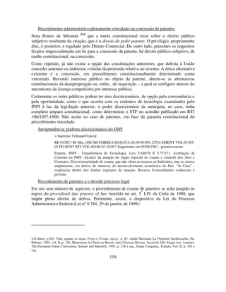 118
Procedimento administrativo plenamente vinculado na concessão de patentes
Nota Pontes de Miranda 214
que a tutela constitucional recai sobre o direito público
subjetivo resultante da criação, que é o direito de pedir patente. O privilégio, propriamente
dito, é posterior, e regulado pelo Direito Comercial. De outro lado, presentes os requisitos
fixados impessoalmente em lei para a concessão da patente, há direito público subjetivo, de
cunho constitucional, na concessão.
Como repetido, já não existe a opção das constituições anteriores, que deferia à União
conceder patentes ou indenizar o titular da pretensão relativa ao invento. A única alternativa
existente é a concessão, em procedimento constitucionalmente determinado como
vinculado. Havendo interesse público no objeto da patente, abrem-se as alternativas
constitucionais da desapropriação ou, então, de requisição – a qual se configura através do
mecanismo de licença compulsória por interesse público.
Certamente os entes públicos podem ter atos discricionários, de opção pela conveniência e
pela oportunidade, como o que ocorria com os contratos de tecnologia examinados pelo
INPI à luz da legislação anterior; o poder discricionário da autarquia, no caso, tinha
completo amparo constitucional, como determinou o STF no acórdão publicado em RTJ
106/1057-1066. Não assim no caso de patentes, em face da garantia constitucional do
procedimento vinculado.
Jurisprudência: poderes discricionários do INPI
> Supremo Tribunal Federal
RE-95382 / RJ Min. OSCAR CORREA DJ DATA-26-08-83 PG-12716 EMENT VOL-01305-
02 PG-00397 RTJ VOL-00106-03 -01057 Julgamento em 05/08/1983 - primeira turma
Ementa -INPI - Transferência de Tecnologia. Leis 5.648/70 E 5.772/71. Averbação de
Contrato no INPI. Alcance da atuação do órgão especial no exame e controle dos Atos e
Contratos. Discricionariedade de exame, que não obsta ao recurso ao Judiciário, mas se exerce
amplamente, em defesa do interesse do desenvolvimento econômico do País. "In Casu" -
exigências dentro dos limites regulares de atuação. Recurso Extraordinário conhecido e
provido.
Procedimento de patentes e o devido processo legal
Em um sem número de aspectos, o procedimento de exame de patentes se acha jungido às
regras do procedural due process of law inserido no art. 5º
LIV da Carta de 1988, que
impõe pleno direito de defesa. Pertinente, assim, o dispositivo da Lei do Processo
Administrativo Federal (Lei nº 9.784, 29 de janeiro de 1999):
214 Idem, p.565. Vide, quanto ao tema, Foyer e Vivant, op.cit., p. 83; André Bertrand, La Proprieté Intellectuelle, Ed.
Delmas, 1995, vol. II, p. 126; Mousseron, Le Droit au Brevet, Juris Classeur Brevets, fascículo 240; Singer (rev. Lunzer),
The European Patent Convention, Sweeet and Maxwell, 1995, p. 218 e seg., Gama Cerqueira, Tratado, Vol. II, p. 192 e
seg.
 