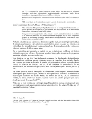 119
Art. 2º A Administração Pública obedecerá dentre outros, aos princípios da legalidade,
finalidade, motivação, razoabilidade, proporcionalidade, moralidade, ampla defesa,
contraditório, segurança jurídica, interesse público e eficiência.
Parágrafo único. Nos processos administrativos serão observados, entre outros, os critérios de:
(...)
VIII - observância das formalidades essenciais à garantia dos direitos dos administrados;
Como bem retratam Robert A. Choate e William Francis
215
,
“The concession of the patent privilege by the state is an act having a threefold character. As a
reward bestowed the inventor for his past invention, it is an act of justice. As an inducement to
future efforts, it is an act of round public policy.
As a grant of temporary protection in the exclusive use of a particular invention, on condition
of its immediate publication and eventual surrender to the people, it is an act of compromise
between the inventor and the public, wherein which concedes something to the other in return
for that which is conceded to itself.“
Portanto, sabendo-se que a concessão de um monopólio implicará a restrição de liberdade
de iniciativa de terceiros, o procedimento administrativo deverá obedecer aos princípios de
publicidade dos atos administrativos, de ampla defesa e do contraditório, todos contidos no
princípio maior do devido processo legal.
Ele se materializa, por exemplo, na medida em que o depósito do pedido de privilégio é
publicado em revista oficial, a fim de que terceiros interessados possam a ele se opor ou
apresentar subsídios ao exame do invento.
Uma hipótese em que isso é particularmente relevante é o da alteração do inicialmente
reivindicado no pedido de patente, objeto de uma seção específica deste trabalho. Tendo,
por exemplo, permitido a alteração de quadro reivindicatório resultante na ampliação do
escopo de proteção do invento, ato por si só ensejador de anulabilidade do ato
administrativo, tal anulabilidade poderia ter sido sanada pelo respeito ao due process of
law.
Em outras palavras, através do respeito ao contraditório, deve sempre a autarquia federal
reabrir prazo para manifestações, através de nova publicação indicando a existência de
modificações ocorridas no pedido. Afinal, nos termos do art. 5º, LV, da Constituição
Federal, “a tutela jurídica do direito à defesa é dever do Estado, qualquer que seja a
função que esteja desempenhando”216
.
Aliás, não se pode olvidar que o princípio da publicidade tem guarida constitucional, tanto
em matéria processual, quanto administrativa, haja vista o teor dos artigos 93, IX e art. 137
caput da Constituição Federal.
215 in ob. cit., pg. 77.
216 Jessé Torres Pereira Jr., in O Direito de Defesa na Constituição de 1988, apud José dos Santos Carvalho Filho,
Manual de Direito Administrativo, Ed. Lumen Júris, 4ª ed., p. 630
 