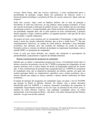 121
inventos. Desta forma, além dos inventos industriais, o texto constitucional prevê a
possibilidade de proteção, sempre dentro dos parâmetros do interesse social e o
desenvolvimento tecnológico e econômico do País, de criações industriais. Quais serão tais
criações?
Serão elas criações. Aqui, como na hipótese anterior, não se trata de proteção a
descobertas. E serão elas industriais, ou seja, práticas, numa acepção econômica. A Carta
não vincula tal proteção à utilização do próprio invento, como também não dá o privilégio
da utilização exclusiva. A temporariedade, que é limite do direito mas também é garantia de
sua perenidade, enquanto dure, não se acha expressa no texto constitucional: a proteção
durará enquanto o exigir o interesse público, ou enquanto persistir o fato que lhe dá causa
(por exemplo, o segredo subjacente).
Ao propor tal texto, como terminou por ser incorporado à Constituição, o autor tinha em
mente a teoria das criações industriais abstratas, que se deve a André Lucas 217
. São elas
simultaneamente industriais, no sentido de serem práticas, destinadas a uma finalidade
econômica, mas abstratas, pois não resultam em mudanças no estado da natureza.
Exemplos seriam os sistemas ou métodos de produção ou organização da produção, como o
método PERT, e os programas de computador.
Como se verá, por serem abstratas, tais criações não satisfazem os pressupostos de
patenteabilidade, especialmente o requisito de utilidade industrial.
Regime constitucional dos programas de computador
Entendo que, ao adotar a nomenclatura proposta por Lucas, a Constituição inclui entre os
direitos suscetíveis de proteção a luz do Art. 5º XXIX os programas de computador, de uma
maneira uniforme com os outros objetos de direito de propriedade intelectual do mesmo
tipo. A base constitucional da proteção hoje assegurada pela Lei. 9.609/98 aos programas
de computador seria, não os dispositivos pertinentes aos direitos autorais, aos quais não
acedem quaisquer limites ou compromissos específicos com a ordem econômica, mas a
mesma cláusula que ampara as marcas, patentes e demais direitos intelectuais de fundo
econômico.
O regime de proteção dos programas de computador segue, em parte, o da Lei 9.610/98,
que protege no Brasil os Direitos Autorais. No entanto, com a muitas alterações
introduzidas pela Lei 9.609/98, e a natureza claramente tecnológica dos programas de
computador, inegavelmente estamos, na Lei em vigor, na presença de um tertius genus, à
maneira de certos Direitos Conexos, cuja regulação acompanha talvez, na esfera
internacional, o da Convenção de Berna - vale dizer, o da matriz internacional dos Direitos
Autorais - no que com ela não contraste.
217 André Lucas, La Protection des Creations Industrielles, Lib.Technique, 1975. Martha M. Rezende Lemos, Introdução
aos Estudos das Criações Industriais Abstratas, Anuário da Propriedade Industrial, 1977, p. 19.
 