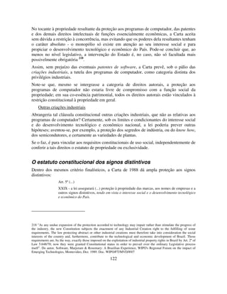 122
No tocante à propriedade resultante da proteção aos programas de computador, das patentes
e dos demais direitos intelectuais de funções essencialmente econômicas, a Carta aceita
sem dúvida a restrição à concorrência, mas evitando que os poderes dela resultantes tenham
o caráter absoluto - o monopólio só existe em atenção ao seu interesse social e para
propiciar o desenvolvimento tecnológico e econômico do País. Pode-se concluir que, ao
menos no nível legislativo, a intervenção do Estado é, no caso, não só facultada mais
possivelmente obrigatória 218
.
Assim, sem prejuízo das eventuais patentes de software, a Carta prevê, sob o pálio das
criações industriais, a tutela dos programas de computador, como categoria distinta dos
privilégios industriais.
Note-se que, mesmo se intergrasse a categoria de direitos autorais, a proteção aos
programas de computador não estaria livre de compromisso com a função social da
propriedade; em sua co-essência patrimonial, todos os direitos autorais estão vinculados à
restrição constitucional à propriedade em geral.
Outras criações industriais
Abrangeria tal cláusula constitucional outras criações industriais, que não as relativas aos
programas de computador? Certamente, sob os limites e condicionantes do interesse social
e do desenvolvimento tecnológico e econômico nacional, a lei poderia prever outras
hipóteses; aventou-se, por exemplo, a proteção dos segredos de indústria, ou do know how,
dos semicondutores, e certamente as variedades de plantas.
Se o faz, é para vincular aos requisitos constitucionais de uso social, independentemente de
conferir a tais direitos o estatuto de propriedade ou exclusividade.
O estatuto constitucional dos signos distintivos
Dentro dos mesmos critério finalísticos, a Carta de 1988 dá ampla proteção aos signos
distintivos:
Art. 5º (...)
XXIX - a lei assegurará (...) proteção à propriedade das marcas, aos nomes de empresas e a
outros signos distintivos, tendo em vista o interesse social e o desenvolvimento tecnológico
e econômico do País.
218 "As any undue expansion of the protection accorded to technology may impair rather than stimulate the progress of
the industry, the new Constitution subjects the enactment of any Industrial Creation right to the fulfilling of some
requirements. The law protecting abstract or other industrial creations must therefore take into consideration the social
interests of the country and, furthermore, contribute to the technological and economic development of Brazil. Those
requirements are, by the way, exactly those imposed on the exploitation of industrial property rights in Brazil by Art. 2º of
Law 5.648/70; now they were granted Constitutional status in order to prevail over the ordinary Legislative process
itself”. Do autor, Software, Marjoram & Rosemary: A Brazilian Experience, WIPO's Regional Forum on the impact of
Emerging Technologies, Montevideo, Dez. 1989. Doc. WIPO/FT/MVD/89/7
 