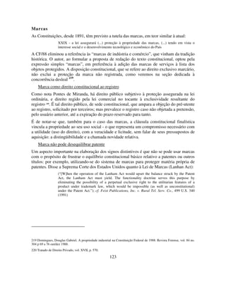 123
Marcas
As Constituições, desde 1891, têm previsto a tutela das marcas, em teor similar à atual:
XXIX - a lei assegurará (...) proteção à propriedade das marcas, (...) tendo em vista o
interesse social e o desenvolvimento tecnológico e econômico do País
A CF/88 eliminou a referência às “marcas de indústria e comércio”, que vinham da tradição
histórica. O autor, ao formular a proposta de redação do texto constitucional, optou pela
expressão simples “marcas”, em preferência à adição das marcas de serviços à lista dos
objetos protegidos. A disposição constitucional, que se refere ao direito exclusivo marcário,
não exclui a proteção da marca não registrada, como veremos na seção dedicada à
concorrência desleal 219
.
Marca como direito constitucional ao registro
Como nota Pontes de Miranda, há direito público subjetivo à proteção assegurada na lei
ordinária, e direito regido pela lei comercial no tocante à exclusividade resultante do
registro 220
. É tal direito público, de sede constitucional, que ampara a objeção do pré-utente
ao registro, solicitado por terceiros; mas prevalece o registro caso não objetada a pretensão,
pelo usuário anterior, até a expiração do prazo reservado para tanto.
É de notar-se que, também para o caso das marcas, a cláusula constitucional finalística
vincula a propriedade ao seu uso social - o que representa um compromisso necessário com
a utilidade (uso do direito), com a veracidade e licitude, sem falar de seus pressupostos de
aquisição: a distingüibilidade e a chamada novidade relativa.
Marca não pode desequilibrar patente
Um aspecto importante na elaboração dos signos distintivos é que não se pode usar marcas
com o propósito de frustrar o equilíbrio constitucional básico relativo a patentes ou outros
títulos: por exemplo, utilizando-se do sistema de marcas para proteger matéria própria de
patentes. Disse a Suprema Corte dos Estados Unidos quanto à Lei de Marcas (Lanhan Act):
(“[W]hen the operation of the Lanham Act would upset the balance struck by the Patent
Act, the Lanham Act must yield. The functionality doctrine serves this purpose by
eliminating the possibility of a perpetual exclusive right to the utilitarian features of a
product under trademark law, which would be impossible (as well as unconstitutional)
under the Patent Act.”); cf. Feist Publications, Inc. v. Rural Tel. Serv. Co., 499 U.S. 340
(1991)
219 Domingues, Douglas Gabriel. A propriedade industrial na Constituição Federal de 1988. Revista Forense, vol. 84 no.
304 p 69 a 76 out/dez 1988.
220 Tratado de Direito Privado, vol. XVII, p. 570.
 