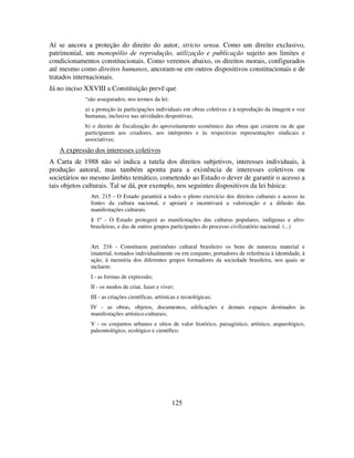 125
Aí se ancora a proteção do direito do autor, stricto sensu. Como um direito exclusivo,
patrimonial, um monopólio de reprodução, utilização e publicação sujeito aos limites e
condicionamentos constitucionais. Como veremos abaixo, os direitos morais, configurados
até mesmo como direitos humanos, ancoram-se em outros dispositivos constitucionais e de
tratados internacionais.
Já no inciso XXVIII a Constituição prevê que
“são assegurados, nos termos da lei:
a) a proteção às participações individuais em obras coletivas e à reprodução da imagem e voz
humanas, inclusive nas atividades desportivas;
b) o direito de fiscalização do aproveitamento econômico das obras que criarem ou de que
participarem aos criadores, aos intérpretes e às respectivas representações sindicais e
associativas;
A expressão dos interesses coletivos
A Carta de 1988 não só indica a tutela dos direitos subjetivos, interesses individuais, à
produção autoral, mas também aponta para a existência de interesses coletivos ou
societários no mesmo âmbito temático, cometendo ao Estado o dever de garantir o acesso a
tais objetos culturais. Tal se dá, por exemplo, nos seguintes dispositivos da lei básica:
Art. 215 - O Estado garantirá a todos o pleno exercício dos direitos culturais e acesso às
fontes da cultura nacional, e apoiará e incentivará a valorização e a difusão das
manifestações culturais.
§ 1º - O Estado protegerá as manifestações das culturas populares, indígenas e afro-
brasileiras, e das de outros grupos participantes do processo civilizatório nacional. (...)
Art. 216 - Constituem patrimônio cultural brasileiro os bens de natureza material e
imaterial, tomados individualmente ou em conjunto, portadores de referência à identidade, à
ação, à memória dos diferentes grupos formadores da sociedade brasileira, nos quais se
incluem:
I - as formas de expressão;
II - os modos de criar, fazer e viver;
III - as criações científicas, artísticas e tecnológicas;
IV - as obras, objetos, documentos, edificações e demais espaços destinados às
manifestações artístico-culturais;
V - os conjuntos urbanos e sítios de valor histórico, paisagístico, artístico, arqueológico,
paleontológico, ecológico e científico.
 