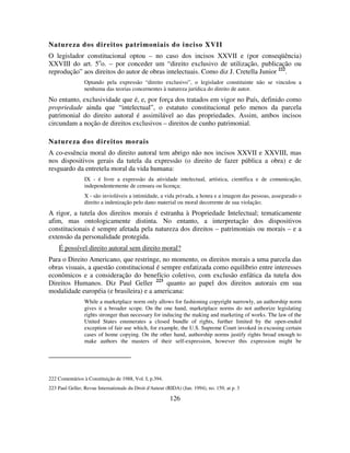 126
Natureza dos direitos patrimoniais do inciso XVII
O legislador constitucional optou – no caso dos incisos XXVII e (por conseqüência)
XXVIII do art. 5o
o. – por conceder um “direito exclusivo de utilização, publicação ou
reprodução” aos direitos do autor de obras intelectuais. Como diz J. Cretella Junior 222
.
Optando pela expressão “direito exclusivo”, o legislador constituinte não se vinculou a
nenhuma das teorias concernentes à natureza jurídica do direito de autor.
No entanto, exclusividade que é, e, por força dos tratados em vigor no País, definido como
propriedade ainda que “intelectual”, o estatuto constitucional pelo menos da parcela
patrimonial do direito autoral é assimilável ao das propriedades. Assim, ambos incisos
circundam a noção de direitos exclusivos – direitos de cunho patrimonial.
Natureza dos direitos morais
A co-essência moral do direito autoral tem abrigo não nos incisos XXVII e XXVIII, mas
nos dispositivos gerais da tutela da expressão (o direito de fazer pública a obra) e de
resguardo da entretela moral da vida humana:
IX - é livre a expressão da atividade intelectual, artística, científica e de comunicação,
independentemente de censura ou licença;
X - são invioláveis a intimidade, a vida privada, a honra e a imagem das pessoas, assegurado o
direito a indenização pelo dano material ou moral decorrente de sua violação;
A rigor, a tutela dos direitos morais é estranha à Propriedade Intelectual; tematicamente
afim, mas ontologicamente distinta. No entanto, a interpretação dos dispositivos
constitucionais é sempre afetada pela natureza dos direitos – patrimoniais ou morais – e a
extensão da personalidade protegida.
É possível direito autoral sem direito moral?
Para o Direito Americano, que restringe, no momento, os direitos morais a uma parcela das
obras visuais, a questão constitucional é sempre enfatizada como equilíbrio entre interesses
econômicos e a consideração do benefício coletivo, com exclusão enfática da tutela dos
Direitos Humanos. Diz Paul Geller 223
quanto ao papel dos direitos autorais em sua
modalidade européia (e brasileira) e a americana:
While a marketplace norm only allows for fashioning copyright narrowly, an authorship norm
gives it a broader scope. On the one hand, marketplace norms do not authorize legislating
rights stronger than necessary for inducing the making and marketing of works. The law of the
United States enumerates a closed bundle of rights, further limited by the open-ended
exception of fair use which, for example, the U.S. Supreme Court invoked in excusing certain
cases of home copying. On the other hand, authorship norms justify rights broad enough to
make authors the masters of their self-expression, however this expression might be
222 Comentários à Constituição de 1988, Vol. I, p.394.
223 Paul Geller, Revue Internationale du Droit d'Auteur (RIDA) (Jan. 1994), no. 159, at p. 3
 