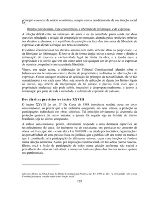 129
princípio essencial da ordem econômica, sempre com o condicionante de sua função social
226
.
Direitos patrimoniais, livre concorrência, e liberdade de informação e de expressão
A relação difícil entre os interesses do autor e os da sociedade passa ainda por duas
questões principais: a relação de competição no mercado, alterada pelas restrições próprias
aos direitos exclusivos; e o equilíbrio da proteção em face dos interesses da liberdade de
expressão e do direito à fruição dos bens do intelecto.
O estatuto constitucional dos direitos autorais tem outra vertente além da propriedade – o
da liberdade de informação. E isso se dá de forma dupla: existe a tensão entre o direito à
informação de terceiros e exclusividade legal do titular da obra, e a tensão entre a
propriedade e o direito que tem um outro autor (ou qualquer um do povo) de se expressar
de maneira compatível com sua própria liberdade.
Vimos, em seção acima, a elaboração do Tribunal Constitucional Alemão sobre o
balanceamento de interesses entre o direito de propriedade e os direitos de informação e de
expressão. Como qualquer instância de aplicação do princípio da razoabilidade, ele se faz
materialmente e em cada caso. Mas, seja através da aplicação de algum dos limites legais
ao direito, seja através da interpretação da lei autoral, é preciso ficar claro que a
propriedade intelectual não pode coibir, irrazoável e desproporcionalmente, o acesso à
informação por parte de toda a sociedade, e o direito de expressão de cada um.
Dos direitos previstos no inciso XXVIII
O inciso XXVIII do art. 5º Da Carta de 1988 introduziu matéria nova no texto
constitucional, ao prever que a lei ordinária assegurará, em seus termos, a proteção às
participações individuais em obras coletivas. Tal princípio obviamente já decorreria da
proteção genérica do inciso anterior, e jamais foi negado seja na história do direito
brasileiro, seja no direito comparado.
A ênfase constitucional, porém, obviamente responde a uma demanda específica de
reconhecimento do autor, do intérprete ou de executante, em particular no contexto de
obras coletivas, que são – como diz a Lei 9.610/98 – as criada por iniciativa, organização e
responsabilidade de uma pessoa física ou jurídica, que a publica sob seu nome ou marca e
que é constituída pela participação de diferentes autores, cujas contribuições se fundem
numa criação autônoma. Assim, por imposição constitucional, em tais obras (como novelas,
filmes, etc.) a fusão da participação de todos numa criação autônoma não exclui a
prevalência do interesse individual, a nosso ver tanto no plano dos direitos morais, quanto
nos patrimoniais.
226 José Afonso da Silva, Curso de Direito Constitucional Positivo, Ed. RT, 1989, p. 241: "a propriedade (sob a nova
Constituição) não se concebe senão como função social".
 