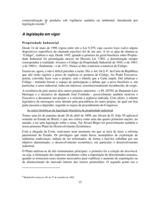 13
comercialização de produtos sob vigilância sanitária ou ambiental, introduzida por
legislação recente 9
.
A legislação em vigor
Propriedade Industrial
Desde 14 de maio de 1996 vigora entre nós a Lei 9.279, cuja vacatio legis (salvo alguns
dispositivos específicos do chamado pipeline) foi de um ano. A lei se peja de chamar-se
“Código”, embora o seja. Desde 1945, quando a primeira lei geral brasileira sobre Proprie-
dade Industrial foi promulgada através do Decreto Lei 7.903, a denominação sempre
correspondeu à realidade: tivemos o Código da Propriedade Industrial de 1945, o de 1967,
o de 1969 e - finalmente - o de 1971. Nunca se lhes contestou a natureza de Código.
Fazem-no, agora, e não é difícil perceber a razão. Diz o Art. 64 § 4º. da Carta da República
que não serão sujeitos a prazo de urgência os projetos de Código. Ao Poder Executivo,
porém, convinha fazer voar o projeto, sem o trâmite que a Carta impõe. Daí rebatizar o
Código - tentando frustar o espaço de participação e debate que o povo brasileiro e, em
particular, o setor industrial, tinha um interesse, constitucionalmente reconhecido, de exigir.
A existência de pelo menos dois outros projetos anteriores - o PL 207/91 do Deputado Luiz
Henrique e a iniciativa do deputado José Coutinho - possivelmente também motivou o
Executivo a desnaturar seu projeto e a solicitar a urgência indicada. Com efeito, o trâmite
legislativo da mensagem seria afetado pela precedência do outro projeto, do qual em boa
parte passaria a depender, segundo as regras de procedimento do Congresso.
As raízes históricas da legislação brasileira de propriedade industrial
Temos uma lei de patentes desde 28 de abril de 1809, um Alvará de D. João VI aplicável
somente ao Estado do Brasil, o que nos coloca como uma das quatro primeiras nações, no
mundo, a ter uma legislação sobre o tema. Tal Alvará Régio foi possivelmente também o
nosso primeiro Plano de Desenvolvimento Econômico.
Com a chegada da Corte, estávamos num momento em que se teria de fazer a reforma
patrimonial do Estado. Os privilégios que então havia, monopólios de exploração de
indústrias tradicionais, tinham de ser reformados, de forma a fazê-los trabalhar por um
objetivo determinado, o desenvolvimento econômico, em particular o desenvolvimento
industrial.
O Plano utilizou-se de três instrumentos principais: o primeiro foi a criação do drawback,
ou seja, a eliminação dos impostos incidentes sobre a importação de determinados insumos,
quando se tornassem esses insumo necessários para viabilizar o aumento de exportações ou
de abastecimento do mercado interno dos setores primordiais. O segundo ponto era o
9
Medida Provisória no. 69, de 27 de setembro de 2002.
 