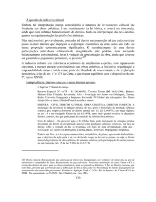 130
A questão da indústria cultural
Embora tal interpretação pareça contraditória à natureza de investimento cultural tão
freqüente nas obras coletivas, é um mandamento da lei básica, e deverá ser observada,
ainda que com enfático balanceamento de direitos, tanto na interpretação das leis autorais
quanto na regulamentação das profissões artísticas.
Não será possível, provavelmente, conceder tal direito em proporção tal que cada partícipe
possa exercer direitos que impeçam a exploração econômica da obra como um todo, ou
numa proporção economicamente significativa. O reconhecimento de uma dessas
participações individuais relativamente insignificante não poderia, num adequado
balanceamento constitucional, levar à vedação da apresentação da obra, ainda que devesse
ser garantido o pagamento pertinente, se previsto 227
.
A indústria cultural tem relevância econômica de amplíssimo espectro, com repercussão
crescente, e merece atenção constitucional; nas obras coletivas, a iniciativa, organização e
responsabilidade merece tutela como parte da liberdade de investimento e de exploração
econômica, à luz do art. 1º e 173 da Carta, o que requer equilíbrio com o dispositivo do art.
5º, inciso XXVII.
Jurisprudência: direitos conexos, versus direitos autorais
> Superior Tribunal de Justiça
Recurso Especial Nº 4.875 - RJ (90.86930). Terceira Turma (DJ, 06.05.1991). Relator:
Ministro Dias Trindade. Recorrente: ASA - Associação dos Atores em Dublagem, Cinema,
Rádio, Televisão, Propaganda e Imprensa. Recorrida: TV Globo Ltda.Advogados: Drs. Nauro
Araújo Silva e outro, Cláudio Penna Lacombe e outros.
EMENTA: - CIVIL. DIREITO AUTORAL. OBRA COLETIVA. DIREITOS CONEXOS. A
declaração da existência de relação jurídica de uso, gozo e disposição de produção artística
coletiva, pela empresa detentora do direito autoral (art. 15, Lei 5.988/73), não nega vigência
ao art. 13 e seu Parágrafo Único da Lei 6.533/78, tanto mais quanto ressalva os chamados
direitos conexos, dos que participam da execução da referida obra artística.
Voto do relator. - Na presente ação a Tv Globo Ltda. pede declaração de situação jurídica
decorrente do direito de propriedade autoral sobre produções artísticas coletivas, em face de
dúvida sobre a vontade da lei, já levantada, em mais de uma oportunidade, pela Asa -
Associação dos Atores em Dublagem, Cinema, Rádio, Televisão, Propaganda e Imprensa.
Poderia ser dito - e o fez o juízo monocrático, ao indeferir, de plano, a pretensão declaratória -
que o objetivo da ação seria o de ver declarado o que na lei está expresso, ou seja, o direito
autoral da produtora de obra artística, de natureza coletiva, pela participação de outras pessoas
na sua execução (art. 15 da Lei 5.988, de 14.12.73).
227 Direito Autoral. Retransmissão não autorizada de telenovela. Interpretação, nos "créditos" de telenovela, da arte de
cabeleireiro e maquilador de fama. Retransmissão da peça televisiva. Necessária autorização do autor. Desde o CC a
cessão dos direitos de autor, para os efeitos econômicos, pode ser parcial ou definitiva. A Lei de Direitos Autorais, por
outro lado, presume que a permissão para a publicação da obra é para cada vez. Procedência do pedido de pagamento de
retransmissão não autorizada previamente. Referência: Apelação Cível n° 2.476 - Rio de Janeiro - 6a. Câmara Cível do
TJ/RJ - Por unanimidade, em 25/09/90 - Rel. Cláudio Lima - Arq. CDA.
 