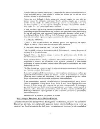 131
Contudo, embaraços estariam a ser opostos à compreensão do conteúdo desse direito autoral, a
exigir declaração judicial, como decidiu o Tribunal, no acórdão que está nas fls. 139 e
seguintes, referido no acórdão recorrido.
Assim, veio a ser declarado o direito autoral, com o devido respeito, por outro lado, aos
direitos conexos dos intérpretes participantes da obra artística, situação que os contratos
trazidos por cópias de fls. 213 a 360, demonstram que a autora vem observando, como se vê
das cláusulas quarta e §§ 1º a 6º e vigésima e parágrafos, de um dos vários contratos exibidos -
visto nas fls. 344 e 351 - por exemplo: (ler as cláusulas).
A rigor, não havia o que declarar, tanto que o sentenciante se limitou a reconhecer o direito de
propriedade da autora da obra coletiva - sua produtora, em convivência com o direito conexo
dos que dela participam, como intérpretes. E, assim declarando, não negou vigência ao art. 13
e seu Parágrafo Único da Lei 6.533, de 24.05.78, bastando a essa constatação a leitura das
letras em que se acham expressas as regras assecuratórias dos direitos das partes:
O art. 15 da Lei 5.899/73 diz:
“Quando se tratar de obra realizada por diferentes pessoas, mas organizada por empresa
singular ou coletiva, e em seu nome utilizada a esta caberá sua autoria.”
E, convivendo com a regra acima, o art. 13 da Lei nº 6.533/78:
“Não é permitida a cessão ou promessa de cessão de direitos autorais e conexos decorrentes da
prestação de serviços profissionais.
Parágrafo Único - Os direitos autorais e conexos dos profissionais serão devidos em
decorrência de cada exibição”.
Assim, resultou claro da sentença, confirmada pelo acórdão recorrido que, em função da
propriedade da produtora lhe são inerentes o uso, o gozo e a disposição da obra coletiva,
preservados, no entanto, os direitos conexos das que participam da feitura da obra, nos termos
da legislação em vigor.
Não há a distinção que a recorrente quer, ou seja, entre produtora e usuária da obra, porque o
uso é inerente ao próprio direito autoral.
É de referir a perplexidade da ora recorrente, ao interpor apelação da sentença, ao verificar que
a pretensão declaratória fora acolhida, não obstante a ressalva do atendimento à lei em vigor,
quanto aos direitos conexos dos participantes da obra coletiva, perplexidade que não é menor
do que a demonstrada pela ora recorrida, ao responder à mesma apelação.
É que ambas as partes sustentam a existência de seus direitos sem interferir nos da adversa.
Assim, a autora pugna pela declaração do seu direito de usar, fruir e dispor da obra, como
detentora do direito autoral sobre a mesma, mas sem negar o dos associados da ré; enquanto
que esta sustenta esses direitos conexos dos participantes, sem negar o direito autoral da
produtora, tudo a demonstrar que inexistiria a lide, não fora a dúvida reconhecida pelo
Tribunal que determinou o prosseguimento da ação, ao reformar aquela decisão que indeferira,
liminarmente a inicial.
Isto posto, voto no sentido de não conhecer do recurso.
Voz e imagem. Direito de Arena. Direitos Conexos.
A tutela constitucional da reprodução da imagem e voz humanas, inclusive nas atividades
desportivas não tem, necessariamente, qualquer cunho autoral. Embora possa servir de
substrato aos direitos conexos dos intérpretes e executantes o interesse jurídico tutelado é
 