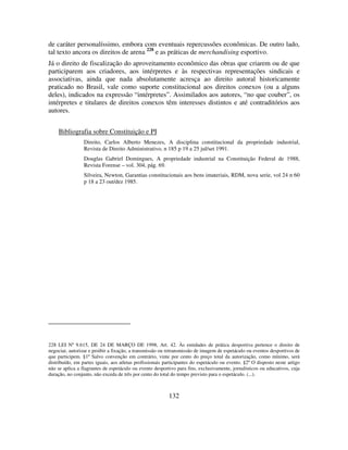 132
de caráter personalíssimo, embora com eventuais repercussões econômicas. De outro lado,
tal texto ancora os direitos de arena 228
e as práticas de merchandising esportivo.
Já o direito de fiscalização do aproveitamento econômico das obras que criarem ou de que
participarem aos criadores, aos intérpretes e às respectivas representações sindicais e
associativas, ainda que nada absolutamente acresça ao direito autoral historicamente
praticado no Brasil, vale como suporte constitucional aos direitos conexos (ou a alguns
deles), indicados na expressão “intérpretes”. Assimilados aos autores, “no que couber”, os
intérpretes e titulares de direitos conexos têm interesses distintos e até contraditórios aos
autores.
Bibliografia sobre Constituição e PI
Direito, Carlos Alberto Menezes, A disciplina constitucional da propriedade industrial,
Revista de Direito Administrativo, n 185 p 19 a 25 jul/set 1991.
Douglas Gabriel Domingues, A propriedade industrial na Constituição Federal de 1988,
Revista Forense – vol. 304, pág. 69.
Silveira, Newton, Garantias constitucionais aos bens imateriais, RDM, nova serie, vol 24 n 60
p 18 a 23 out/dez 1985.
228 LEI Nº 9.615, DE 24 DE MARÇO DE 1998, Art. 42. Às entidades de prática desportiva pertence o direito de
negociar, autorizar e proibir a fixação, a transmissão ou retransmissão de imagem de espetáculo ou eventos desportivos de
que participem. §1º Salvo convenção em contrário, vinte por cento do preço total da autorização, como mínimo, será
distribuído, em partes iguais, aos atletas profissionais participantes do espetáculo ou evento. §2º O disposto neste artigo
não se aplica a flagrantes de espetáculo ou evento desportivo para fins, exclusivamente, jornalísticos ou educativos, cuja
duração, no conjunto, não exceda de três por cento do total do tempo previsto para o espetáculo. (...).
 
