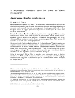 133
A Propriedade Intelectual como um direito de cunho
internacional
A propriedade intelectual nos dias de hoje
Os piratas do futuro
Quanto roubaram os piratas do Caribe? Cem, no máximo duzentos milhões de dólares no
total de trezentos anos de mar. Segundo informações do Governo Americano, a cada ano a
economia americana perde dez vezes mais em pirataria só de imagem de televisão e vídeo,
boa parte através de antenas parabólicas irregulares na mesma região do Caribe onde
oficiavam os bucaneiros 229
.
Pirataria de satélites... Nos Estados Unidos, o país que tem um programa bélico espacial,
multiplicam-se também as leis contra os piratas do espaço sideral. A lei de direitos autorais,
emendada em 1982, soma-se neste propósito à legislação de telecomunicações para incluir
sérias penalidades contra os usuários ilegais das antenas parabólicas. Mais recente, lei
específica foi baixada com o mesmo propósito 230
.
Mesmo no caso da Caribbean Basin Iniciative do Presidente Reagan 231
, a preocupação com
os piratas estelares juntou-se à paranóia contra o regime sandinista da Nicarágua: os países
que participassem do projeto também deveriam comprometer-se a proibir retransmissões
piratas pelas emissoras dos respectivos Governos . Como o compromisso era um pré-
requisito para a obtenção dos incentivos, é de se concluir que o respeito aos direitos
intelectuais era mais importante do que o alinhamento ideológico.
Coisa de americano? Talvez. Mas os alemães estão preocupados com os direitos
intelectuais em detalhes ainda maiores: que outro país cobra royalties embutidos no preço
de uma máquina copiadora, na presunção de que ela vai ser usada em material protegido
por direitos autorais 232
?
229 Communications Daily, 29 de fevereiro de 1988, citando o Embaixador Yeutter, que era à época Representante
Comercial dos Estados Unidos, apud Kenneth D. Ebanks, Pirates of the Caribbean Revisited, in Law and Policy in
International Business, Vol. 21, no. 1, pg. 33, nota 3.
230 Satellite Home Viewers Act of 1988, 17 U.S.C. Par. 101 (1988): "any person who manufactures, assembles, modifies,
imports, exports, sells or distributes any eletronic, mechanical, or other device or equipment, knowing or having reason to
know that the device or equipment is primarily of assistance in the unauthorized decryption of satellite cable
programming... shall be fined... or emprisoned for not more than 5 years..."
231 Proposta de 1983 (19 U.S.C. Par. 2701-2706 (1983)), pela qual o desenvolvimento econômico da região seria
incentivado pelos Estados Unidos através de facilidades de acesso ao mercado americano, com finalidades político-
militares muito claras - a da contenção do exemplo sandinista.
232 Lei de Direitos de Autor da Alemanha, Par. 53-54. Ver Moeller (1989).
 