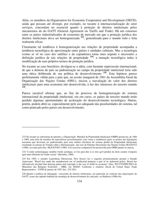 134
Aliás, os membros da Organisation for Economic Cooperation and Development (OECD),
ainda que possam até divergir, por exemplo, no tocante à internacionalização do setor
serviços, concordam no essencial quanto à proteção de direitos intelectuais pelos
mecanismos do do GATT (General Agreement on Tariffs and Trade). Há um consenso
entre os países industrializados de economia de mercado em que a proteção jurídica dos
direitos intelectuais deva ser homogeneizada 233
, generalizada para o mundo todo e feita
realmente eficaz.
Claramente tal tendência à homogeneização nas relações de propriedade acompanha a
tendência tecnológica de aproximação entre países e unidades culturais. Mas a tecnologia
(como se vê no caso dos satélites e da copiadoras) torna mais urgente e necessário a
definição jurídica de tais relações de propriedade 234
: a mutação tecnológica induz à
modificação de seus próprios termos de proteção jurídica.
No tocante ao caso brasileiro, divulgou-se a idéia, com bastante repercussão internacional,
de que a demora do país na padronização no campo da propriedade intelectual teria sido
uma tática deliberada de sua política de desenvolvimento 235
. Esta hipótese parece
perfeitamente válida para o país que, na sessão inaugural de 1961 da Assembléia Geral da
Organização das Nações Unidas (ONU), iniciou a reavaliação do valor dos direitos
intelectuais para uma economia não desenvolvida, à luz dos interesses do terceiro mundo
236
.
Parece razoável afirmar que, ao fim do processo de homogeneização do sistema
internacional da propriedade intelectual, ora em curso, os países do terceiro mundo terão
perdido algumas oportunidades de aceleração do desenvolvimento tecnológico. Outras,
porém, podem abrir-se, especialmente pelo uso adequado das peculiaridades do sistema, tal
como praticado pelos países em desenvolvimento.
233 No tocante ao subsistema de patentes, a Organização Mundial da Propriedade Intelectual (OMPI) promoveu, de 1984
a 1989, uma série de reuniões de especialistas governamentais com vistas a estabelecer quais os pontos das legislações
nacionais que deveriam ser padronizados para uma melhor eficiência do sistema global da Propriedade Intelectual,
resultando na minuta do Tratado sobre a Harmonização das Leis de Patentes Documento das Nações Unidas HL/CE/V/2
(1988), revisado pelo Doc. HL/CE/VII/3 (1989). Um exercício comparável foi promovido pela OMPI quanto às marcas.
234 "L'ordre technologique modifie l'ordre juridique, et l'on peut dire à ce titre qu'il produit du droit comme n'importe
quel autre éléments de l'ordre social." (Hermitte, 1986).
235 Em 1985, o senador Lautenberg (Democrata, New Jersey) fez o seguinte pronunciamento perante o Senado
Americano: "Brazil has made the unauthorized use of intellectual property a part of its industrial policy. Brazil has
affirmatively decided that denying patent and copyright is the way to build its economy" (Doc. WU2793/DPC/DCS do
Ministério das Relações Exteriores - MRE, em 28/6/85. Conforme o relatório oficial do United States Trade
Representative - USTR de janeiro de 1987 (Inv. 332-245).
236 Quanto à política de denegação consciente de direitos intelectuais, em particular no contexto das negociações do
GATT, como um capítulo habitual da estratégia de desenvolvimento de cada país, ver Barbosa (1988a 8a).
 