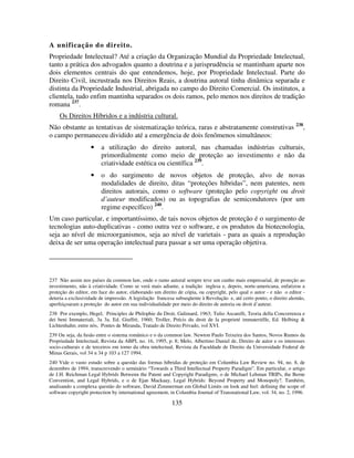 135
A unificação do direito.
Propriedade Intelectual? Até a criação da Organização Mundial da Propriedade Intelectual,
tanto a prática dos advogados quanto a doutrina e a jurisprudência se mantinham aparte nos
dois elementos centrais do que entendemos, hoje, por Propriedade Intelectual. Parte do
Direito Civil, incrustrada nos Direitos Reais, a doutrina autoral tinha dinâmica separada e
distinta da Propriedade Industrial, abrigada no campo do Direito Comercial. Os institutos, a
clientela, tudo enfim mantinha separados os dois ramos, pelo menos nos direitos de tradição
romana 237
.
Os Direitos Híbridos e a indústria cultural.
Não obstante as tentativas de sistematização teórica, raras e abstratamente construtivas 238
,
o campo permaneceu dividido até a emergência de dois fenômenos simultâneos:
• a utilização do direito autoral, nas chamadas indústrias culturais,
primordialmente como meio de proteção ao investimento e não da
criatividade estética ou científica 239
.
• o do surgimento de novos objetos de proteção, alvo de novas
modalidades de direito, ditas “proteções híbridas”, nem patentes, nem
direitos autorais, como o software (proteção pelo copyright ou droit
d’auteur modificados) ou as topografias de semicondutores (por um
regime específico) 240
.
Um caso particular, e importantíssimo, de tais novos objetos de proteção é o surgimento de
tecnologias auto-duplicativas - como outra vez o software, e os produtos da biotecnologia,
seja ao nível de microorganismos, seja ao nível de varietais - para as quais a reprodução
deixa de ser uma operação intelectual para passar a ser uma operação objetiva.
237 Não assim nos países da common law, onde o ramo autoral sempre teve um cunho mais empresarial, de proteção ao
investimento, não à criatividade. Como se verá mais adiante, a tradição inglesa e, depois, norte-americana, enfatizou a
proteção do editor, em face do autor, elaborando um direito de cópia, ou copyright, pelo qual o autor - e não o editor -
deteria a exclusividade de impressão. A legislação francesa subseqüente à Revolução e, até certo ponto, o direito alemão,
aperfeiçoaram a proteção do autor em sua individualidade por meio do direito de autoria ou droit d’auteur.
238 Por exemplo, Hegel, Principles de Philophie du Droit, Galimard, 1963; Tulio Ascarelli, Teoria della Concorrenza e
dei beni Immateriali, 3a 3a. Ed. Giuffrè, 1960; Troller, Précis du droit de la proprieté immateriélle, Ed. Helbing &
Lichtenhahn; entre nós, Pontes de Miranda, Tratado de Direito Privado, vol XVI.
239 Ou seja, da fusão entre o sistema românico e o da common law. Newton Paulo Teixeira dos Santos, Novos Rumos da
Propriedade Intelectual, Revista da ABPI, no. 16, 1995, p. 8; Melo, Albertino Daniel de, Direito de autor e os interesses
socio-culturais e de terceiros em torno da obra intelectual, Revista da Faculdade de Direito da Universidade Federal de
Minas Gerais, vol 34 n 34 p 103 a 127 1994.
240 Vide o vasto estudo sobre a questão das formas híbridas de proteção em Columbia Law Review no. 94, no. 8, de
dezembro de 1994, transcrevendo o seminário “Towards a Third Intellectual Property Paradigm”. Em particular, o artigo
de J.H. Reichman Legal Hybrids Betwenn the Patent and Copyright Paradigms, o de Michael Lehman TRIPs, the Berne
Convention, and Legal Hybrids, e o de Ejan Mackaay, Legal Hybrids: Beyond Property and Monopoly?. Também,
analisando a complexa questão do software, David Zimmerman em Global Limits on look and feel: defining the scope of
software copyright protection by international agreement, in Columbia Journal of Transnational Law, vol. 34, no. 2, 1996.
 