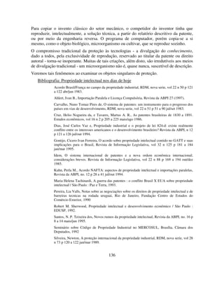 136
Para copiar o invento clássico do setor mecânico, o competidor do inventor tinha que
reproduzir, intelectualmente, a solução técnica, a partir do relatório descritivo da patente,
ou por meio da engenharia reversa. O programa de computador, porém copia-se a si
mesmo, como o objeto biológico, microorganismo ou cultivar, que se reproduz sozinho.
O compromisso tradicional da proteção às tecnologias - a divulgação do conhecimento,
dado a todos, pela exclusividade de reprodução, reservado ao titular da patente ou direito
autoral - torna-se inoperante. Muitas de tais criações, além disto, são irredutíveis aos meios
de divulgação tradicional - um microorganismo não é, quase nunca, suscetível de descrição.
Veremos tais fenômenos ao examinar os objetos singulares de proteção.
Bibliografia: Propriedade intelectual nos dias de hoje
Acordo Brasil/França no campo da propriedade industrial, RDM, nova serie, vol 22 n 50 p 121
a 122 abr/jun 1983.
Ahlert, Ivan B., Importação Paralela e Licença Compulsória, Revista da ABPI 27 (1997).
Carvalho, Nuno Tomaz Pires de, O sistema de patentes: um instrumento para o progresso dos
países em vias de desenvolvimento, RDM, nova serie, vol 22 n 51 p 51 a 90 jul/set 1983.
Cruz, Helio Nogueira da, e Tavares, Martus A. R., As patentes brasileiras de 1830 a 1891.
Estudos econômicos, vol 16 n 2 p 205 a 225 maio/ago 1986.
Dias, José Carlos Vaz e, Propriedade industrial e o projeto de lei 824-d: existe realmente
conflito entre os interesses americanos e o desenvolvimento brasileiro? Revista da ABPI, n 12
p 121 a 126 jul/out 1994.
Gontijo, Cicero Ivan Ferreira, O acordo sobre propriedade intelectual contido no GATT e suas
implicações para o Brasil, Revista de Informação Legislativa, vol 32 n 125 p 181 a 184
jan/mar 1995.
Idem, O sistema internacional de patentes e a nova ordem econômica internacional;
considerações breves. Revista de Informação Legislativa, vol 22 n 88 p 169 a 194 out/dez
1985.
Kuhn, Perla M., Acordo NAFTA: aspectos de propriedade intelectual e importações paralelas,
Revista da ABPI, no. 12 p 28 a 41 jul/out 1994.
Maria Helena Tachinardi, A guerra das patentes : o conflito Brasil X EUA sobre propriedade
intelectual / São Paulo : Paz e Terra, 1993.
Pereira, Lia Valls, Notas sobre as negociações sobre os direitos de propriedade intelectual e de
barreiras tecnicas na rodada uruguai, Rio de Janeiro, Fundação Centro de Estudos do
Comércio Exterior, 1990
Robert M. Sherwood, Propriedade intelectual e desenvolvimento econômico / São Paulo :
EDUSP, 1992.
Santos, N. P. Teixeira dos, Novos rumos da propriedade intelectual, Revista da ABPI, no. 16 p
8 a 14 maio/jun 1995.
Seminário sobre Código de Propriedade Industrial no MERCOSUL, Brasília, Câmara dos
Deputados, 1992
Silveira, Newton, A proteção internacional da propriedade industrial, RDM, nova serie, vol 28
n 73 p 120 a 122 jan/mar 1989.
 