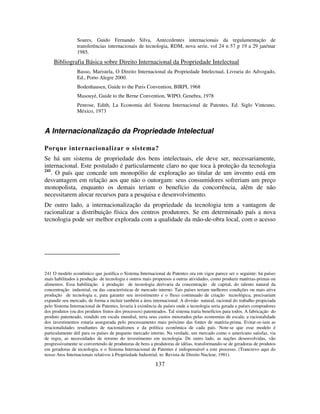 137
Soares, Guido Fernando Silva, Antecedentes internacionais da regulamentação de
transferências internacionais de tecnologia, RDM, nova serie, vol 24 n 57 p 19 a 29 jan/mar
1985.
Bibliografia Básica sobre Direito Internacional da Propriedade Intelectual
Basso, Maristela, O Direito Internacional da Propriedade Intelectual, Livraria do Advogado,
Ed., Porto Alegre 2000.
Bodenhausen, Guide to the Paris Convention, BIRPI, 1968
Masouyé, Guide to the Berne Convention, WIPO, Genebra, 1978
Penrose, Edith, La Economia del Sistema Internacional de Patentes, Ed. Siglo Vinteuno,
México, 1973
A Internacionalização da Propriedade Intelectual
Porque internacionalizar o sistema?
Se há um sistema de propriedade dos bens intelectuais, ele deve ser, necessariamente,
internacional. Este postulado é particularmente claro no que toca à proteção da tecnologia
241
. O país que concede um monopólio de exploração ao titular de um invento está em
desvantagem em relação aos que não o outorgam: seus consumidores sofreriam um preço
monopolista, enquanto os demais teriam o benefício da concorrência, além de não
necessitarem alocar recursos para a pesquisa e desenvolvimento.
De outro lado, a internacionalização da propriedade da tecnologia tem a vantagem de
racionalizar a distribuição física dos centros produtores. Se em determinado país a nova
tecnologia pode ser melhor explorada com a qualidade da mão-de-obra local, com o acesso
241 O modelo econômico que justifica o Sistema Internacional de Patentes ora em vigor parece ser o seguinte: há países
mais habilitados à produção de tecnologia e outros mais propensos a outras atividades, como produzir matérias-primas ou
alimentos. Essa habilitação à produção de tecnologia derivaria da concentração de capital, do talento natural da
concentração industrial, ou das características de mercado interno. Tais países teriam melhores condições ou mais ativa
produção de tecnologia e, para garantir seu investimento e o fluxo continuado de criação tecnológica, precisariam
expandir seu mercado, de forma a incluir também a área internacional. A divisão natural, racional do trabalho propiciada
pelo Sistema Internacional de Patentes, levaria à existência de países onde a tecnologia seria gerada e países compradores
dos produtos (ou dos produtos frutos dos processos) patenteados. Tal sistema traria benefícios para todos. A fabricação do
produto patenteado, vendido em escala mundial, teria seus custos minorados pelas economias de escala; a racionalidade
dos investimentos estaria assegurada pelo processamento mais próximo das fontes de matéria-prima. Evitar-se-iam as
irracionalidades resultantes de nacionalismos e da política econômica de cada país. Note-se que esse modelo é
particulamente útil para os países de pequeno mercado interno. Na verdade, um mercado como o americano satisfaz, via
de regra, as necessidades de retorno do investimento em tecnologia. De outro lado, as nações desenvolvidas, vão
progressivamente se convertendo de produtoras de bens a produtoras de idéias, transformando-se de geradoras de produtos
em geradoras de tecnologia, e o Sistema Internacional de Patentes é indispensável a este processo. (Trancrevo aqui do
nosso Atos Internacionais relativos à Propriedade Industrial, in: Revista de Direito Nuclear, 1981).
 