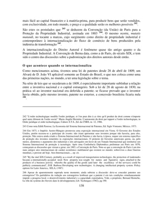 138
mais fácil ao capital financeiro e à matéria-prima, para produzir bens que serão vendidos,
com exclusividade, em todo mundo, o preço e a qualidade serão os melhores possíveis 242
.
São estes os postulados que 243
se deduzem da Convenção (da União) de Paris para a
Proteção da Propriedade Industrial, assinada em 1883 244
. O mesmo ocorre, mutatis
mutandi, no tocante a marcas, cujo surgimento como direito de propriedade industrial é
contemporâneo à internacionalização do fluxo de comércio de bens produzidos pela
indústria de transformação 245
.
A internacionalização do Direito Autoral é fenômeno quase tão antigo quanto o da
Propriedade Industrial. A Convenção de Berna data, como a de Paris, do século XIX, e tem
sido o centro das discussões sobre a padronização dos direitos autorais desde então.
O que acontece quando se internacionaliza
Como mencionamos acima, tivemos uma lei de patentes desde 28 de abril de 1809, um
Alvará de D. João VI aplicável somente ao Estado do Brasil, o que nos coloca como uma
das primeiras nações, no mundo, a ter uma legislação sobre o tema.
Na série de leis que se sucederam a de 1809, é especialmente importante sublinhar a relação
entre a inventiva nacional e o capital estrangeiro. Sob a lei de 28 de agosto de 1830, na
prática só ao inventor nacional era deferida a patente; se ficasse provado que o inventor
havia obtido, pelo mesmo invento, patente no exterior, a concessão brasileira ficaria nula
246
.
242 "L'ordre technologique modifie l'ordre juridique, et l'on peut dire à ce titre qu'il produit du droit comme n'importe
quel autre élément de l'ordre social." Marie-Angèle Hermitte, L'autonomie du droit par rapport a l'ordre technologique, in
Ordre juridique et ordre technologique, Cahiers S.T.S., Ed. du CNRS, nr. 12, 1986.
243 Como nota Edith Penrose, La Economia del Sistema Internacional de Patentes, Ed. Siglo Vinteuno, México, 1973.
244 Em 1873, o Império Austro-Húngaro promoveu uma exposição internacional em Viena. O Governo dos Estados
Unidos, porém recusou-se a participar do evento: não iriam apresentar seus inventos porque não haveria, para eles,
proteção. Não estava ainda criado o Sistema Internacional de Patentes e não havia, à época, sequer um sistema específico
de proteção dos inventos remetidos às exposições internacionais. O protesto do Governo americano gerou, ou, pelo
menos, alimentou o argumento dos industriais e dos advogados em favor de um Tratado Internacional que instituísse um
Sistema Internacional de proteção à tecnologia. Após uma Conferência Diplomática preliminar em Paris em 1878,
começaram as discussões que vieram a gerar, em 1883, a Convenção de Paris. Note-se que a convenção de Paris é um dos
mais antigos atos internacionais de caráter econômico multilateral que existem no mundo; sobreviveu a duas Guerras
mundiais, e persiste até hoje. Atos Internacionais..., op. cit.
245 "By the mid XIX Century, probably as a result of improved transportation technologies, the protection of trademarks
became a internationally accepted need. Now property was sought for names and figurative signs, attached to the
products of a business activity whereby the quality of the goods (and later the excellency of the services) could be
publicly communicated", D.B. Barbosa Developing new technologies: A changing intellectual property system. Policy
options for Latin America., SELA, (1987)
246 Apesar de aparentemente superada neste momento, ainda subsiste a discussão: deve-se conceder patentes aos
estrangeiros? Os partidários da vedação aos estrangeiros lembram que a patente é em tais condições simultaneamente
impede a pesquisa local, o desenvolvimento industrial e a capacidade exportadora. Vide, a propósito, Bernard Remiche,
Le rôle du système des brevets dans le développement, Lib. Techniques (1982), pg 190.
 