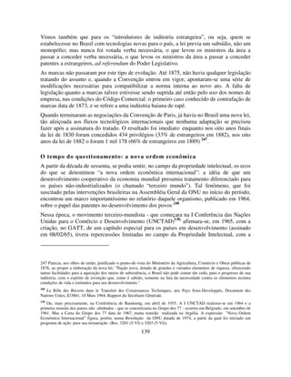 139
Vimos também que para os “introdutores de indústria estrangeira”, ou seja, quem se
estabelecesse no Brasil com tecnologias novas para o país, a lei previa um subsídio, não um
monopólio; mas nunca foi votada verba necessária, o que levou os ministros da área a
passar a conceder verba necessária, o que levou os ministros da área a passar a conceder
patentes a estrangeiros, ad referendum do Poder Legislativo.
As marcas não passaram por este tipo de evolução. Até 1875, não havia qualquer legislação
tratando do assunto e, quando a Convenção entrou em vigor, apontaram-se uma série de
modificações necessárias para compatibilizar a norma interna ao novo ato. A falta de
legislação quanto a marcas talvez estivesse sendo suprida até então pelo uso dos nomes de
empresa, nas condições do Código Comercial: o primeiro caso conhecido de contrafação de
marcas data de 1873, e se refere a uma indústria baiana de rapé.
Quando terminaram as negociações da Convenção de Paris, já havia no Brasil uma nova lei,
tão afeiçoada aos fluxos tecnológicos internacionais que nenhuma adaptação se precisou
fazer após a assinatura do tratado. O resultado foi imediato: enquanto nos oito anos finais
da lei de 1830 foram concedidos 434 privilégios (33% de estrangeiros em 1882), nos oito
anos da lei de 1882 o foram 1 mil 178 (66% de estrangeiros em 1889) 247
.
O tempo do questionamento: a nova ordem econômica
A partir da década de sessenta, se podia sentir, no campo da propriedade intelectual, os ecos
do que se denominou “a nova ordem econômica internacional”: a idéia de que um
desenvolvimento cooperativo da economia mundial presumia tratamento diferenciado para
os países não-industrializados (o chamado “terceiro mundo”). Tal fenômeno, que foi
suscitado pelas intervenções brasileiras na Assembléia Geral da ONU no início do período,
encontrou um marco importantíssimo no relatório daquele organismo, publicado em 1964,
sobre o papel das patentes no desenvolvimento dos povos 248
Nessa época, o movimento terceiro-mundista - que começara na I Conferência das Nações
Unidas para o Comércio e Desenvolvimento (UNCTAD)138,
afirmara-se, em 1965, com a
criação, no GATT, de um capítulo especial para os países em desenvolvimento (assinado
em 08/02/65), tivera repercussões limitadas no campo da Propriedade Intelectual, com a
247 Parecia, aos olhos de então, justificado o ponto-de-vista do Ministério da Agricultura, Comércio e Obras públicas de
1876, ao propor a elaboração da nova lei: "Nação nova, dotada de grandes e variados elementos de riqueza, oferecendo
tantas facilidades para a aquisição dos meios de subsistência, o Brasil não pode contar tão cedo, para o progresso de sua
indústria, com o espírito de invenção que, como é sabido, somente na luta da necessidade contra os elementos econtra
condições de vida e estímulos para seu desenvolvimento."
248
Le Rôle des Brevets dans le Transfert des Conaissances Techniques, aux Pays Sous-Developpés, Document des
Nations Unies, E/3861, 10 Mars 1964, Rapport du Sécrétaire Générale.
138
Ou, mais precisamente, na Conferência de Bandoeng, em abril de 1955. A I UNCTAD realizou-se em 1964 e a
primeira reunião dos países não -alinhados - que se concretizaria no Grupo dos 77 - ocorreu em Belgrado, em setembro de
1961. Mas a Carta do Grupo dos 77 data de 1967, numa reunião realizada na Argélia. A expressão "Nova Ordem
Econômica Internacional" figura, porém, numa Resolução da ONU datada de 1974, a partir da qual foi iniciado um
programa de ação para sua instauração (Res. 3201 (5-VI) e 3203 (5-VI)).
 