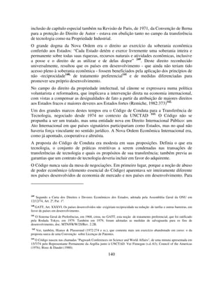 140
inclusão de capítulo especial também na Revisão de Paris, de 1971, da Convenção de Berna
para a proteção do Direito de Autor - estava em ebulição tanto no campo da transferência
de tecnologia como na Propriedade Industrial.
O grande dogma da Nova Ordem era o direito ao exercício da soberania econômica
conferido aos Estados: “Cada Estado detém e exerce livremente uma soberania inteira e
permanente sobre todas suas riquezas, recursos naturais e atividades econômicas, inclusive
a posse e o direito de as utilizar e de delas dispor” 249
. Deste direito reconhecido
universalmente, resultou que os países em desenvolvimento - que ainda não teriam tido
acesso pleno à soberania econômica - fossem beneficiados pela aplicação dos princípios de
não -reciprocidade140,
de tratamento preferencial141
e de medidas diferenciadas para
promover seu próprio desenvolvimento.
No campo do direito da propriedade intelectual, tal cânone se expressava numa política
voluntarista e reformadora, que implicava a intervenção direta na economia internacional,
com vistas a compensar as desigualdades de fato a partir da atribuição de maiores direitos
aos Estados fracos e maiores deveres aos Estados fortes (Remiche, 1982:373)142.
Um dos grandes marcos destes tempos era o Código de Conduta para a Transferência de
Tecnologia, negociado desde 1974 no contexto da UNCTAD 143.
O Código não se
propunha a ser um tratado, mas uma entidade nova em Direito Internacional Público: um
Ato Internacional em que países signatários participariam como Estados, mas no qual não
haveria força vinculante no sentido jurídico. A Nova Ordem Econômica Internacional era,
como já apontado, cooperativa e altruísta.
A proposta do Código de Conduta era modesta em suas proposições. Definia o que era
tecnologia, o conjunto de práticas restritivas a serem condenadas nas transações de
transferências de tecnologia e quais os propósitos de sua transferência; também previa as
garantias que um contrato de tecnologia deveria incluir em favor do adquirente.
O Código nunca saiu da mesa de negociações. Em primeiro lugar, porque a noção de abuso
de poder econômico (elemento essencial do Código) aparentava ser inteiramente diferente
nos países desenvolvidos de economia de mercado e nos países em desenvolvimento. Para
249
Segundo a Carta dos Direitos e Deveres Econômicos dos Estados, adotada pela Assembléia Geral da ONU em
12/12/74, Art. 2º, Par. 1º.
140
GATT, Art. XXXVI. Os países desenvolvidos não exigiriam reciprocidade na redução de tarifas e outras barreiras, em
favor de países em desenvolvimento.
141
O Sistema Geral de Preferências, em 1968, criou, no GATT, esta noção de tratamento preferencial, que foi ratificado
pela Rodada Tokyo, em 1979. Também em 1979, foram adotadas as medidas de salvaguarda para os fins de
desenvolvimento, doc. MTN/FR/W/20/Rev. 2.2B.
142
Ver, também, Hiance & Plasseraud (1972:274 e ss.), que comenta mais um exercício abandonado em curso: o da
proposta sueca de uma Convenção sobre Licenças de Patentes.
143
O Código nasceu nas chamadas "Pugwash Conferences on Science and World Affairs", de uma minuta apresentada em
15/7/74 pelo Representante Permanente da Argélia junto à UNCTAD. Ver Finnegan (s.d.:63); Council of the Americas
(1976); Bizec & Daudet (1980).
 