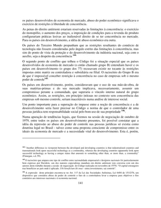 141
os países desenvolvidos de economia de mercado, abuso do poder econômico significava o
exercício de restrições à liberdade de concorrência.
As penas do direito antitruste estariam reservadas às limitações à concorrência: o exercício
do monopólio, o aumento dos preços, a imposição de condições para a revenda do produto
configurariam práticas lesivas ao inalienável direito de se ter concorrência no mercado.
Para os países em desenvolvimento, a idéia de abuso econômico era outra.
Os países do Terceiro Mundo propunham que as restrições resultantes do comércio de
tecnologia não fossem consideradas pelo ângulo estrito das limitações à concorrência, mas
sim do ponto de vista da proteção e do desenvolvimento da indústria nacional, seja com o
auxílio, seja a despeito da concorrência 144.
O segundo ponto de conflito que tolheu o Código foi a situação especial que os países
desenvolvidos de economia de mercado (o então chamado grupo B) entendiam haver e os
países em desenvolvimento (o grupo dos 77) recusavam existir no tocante às restrições
impostas entre matriz ou controladora e subsidiária ou filial. O raciocínio do Grupo B era
de que é impossível conceber restrição à concorrência no caso de empresas sob o mesmo
poder de controle145.
Os países em desenvolvimento, porém, consideravam que o uso de sua mão-de-obra, de
suas matérias-primas e do seu mercado implicava, necessariamente, assumir um
compromisso perante a comunidade, que superaria o vínculo interno natural do grupo
econômico. Assim, as restrições, em princípio inócuas no contexto sem concorrência das
empresas sob mesmo controle, seriam inaceitáveis numa análise de interesse social.
Um ponto importante para a superação do impasse entre a noção de concorrência e a de
desenvolvimento seria fazer precisar no Código a norma de que o controlador de uma
pessoas jurídica tem responsabilidade social pelo bom uso de sua propriedade 146,
.
Numa apuração de tendências legais, que fizemos na sessão de negociação de outubro de
1979, entre todos os países em desenvolvimento presentes, foi possível constatar que a
idéia da repressão ao abuso do poder de controle nas pessoas jurídicas só existia como
doutrina legal no Brasil - talvez como uma proposta consciente de compromisso entre os
ideais da economia de mercado e a necessidade vital do desenvolvimento. Esta é, porém,
144
"Another difference in viewpoint between the developed and developing countries is that industrialized countries and
transnationals look upon successful technology as a commodity, whereas the developing countries apparently look upon
successful technology as having a unique status that amounts to something other than, or more than, a commodity"
(Finnegan, s.d.:59).
145
O raciocínio que ampara este tipo de conflito entre racionalidade empresarial e desígnios nacionais foi particularmente
bem expresso por Davidow, um dos maiores especialistas mundiais em direito antitruste (em conversa com um dos
autores deste trabalho durante a sessão de negociação do Código realizada em novembro de 1979): "O capital estrangeiro
traz benefícios ao país onde é aplicado. Ubi beneficium ibi onus - entra investimento, sai controle".
146
A expressão deste princípio encontra-se no Art. 117 da Lei das Sociedades Anônimas, Lei 6404 de 15/12/76, um
dispositivo que considera abuso de poder de controle o fato de a controladora levar a empresa para objetivos e fins
contrários aos interesses nacionais e à economia nacional.
 