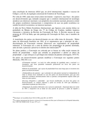 142
uma conciliação de interesses difícil que, no nível internacional, impediu o sucesso do
Código e, com ele, da regulação consensual do Comércio de Tecnologia.
Por volta de 1985, nada mais restava deste movimento - expressivo, mas fraco - dos países
em desenvolvimento que, tentando assegurar que o comércio internacional de tecnologia
atendesse aos interesses nacionais e aos propósitos da economia nacional, procurava extrair
dos grupos econômicos transnacionais o compromisso de usar seu poder econômico no
sentido favorável à economia e ao interesse nacionais.
A idéia da Nova Ordem Econômica Internacional, que figurava com enorme ênfase no
preâmbulo da Minuta do Grupo dos 77 do Código de Conduta, também inspirava
claramente a iniciativa da Revisão da Convenção de Paris. A Revisão nasceu de uma
proposta de 1974 da Índia, que não participa da Convenção de Paris, mas é membro da
OMPI147.
A insatisfação dos países em desenvolvimento era um velho tema de discussão . Muito
antes da intervenção brasileira em 1961, já se argumentava que o princípio de não -
discriminação da Convenção somente interessava aos exportadores de propriedade
industrial. A Convenção era a carta de direitos dos proprietários de patentes destinada,
antes de tudo, a precisar e preservar os direitos dos interessados148.
No plano jurídico, a Convenção era criticada por se basear na velha noção romana do
direito de propriedade - noção que estendia ao proprietário o direito ao abuso da
propriedade -, o que reforçava os privilégios dos titulares de patentes (Zorraquim, 1975:75).
Os países em desenvolvimento queriam modificar a Convenção nos seguintes pontos
(Remiche, 1982:381 e ss):
a)Tratamento nacional - ao invés do velho princípio de igualdade entre o nacional e o
estrangeiro, que fosse permitido tratamento preferencial em favor dos países em
desenvolvimento;
b)Direito de propriedade - que o prazo de propriedade fosse mais longo para os inventores dos
países em desenvolvimento;
c)Independência das patentes - que o princípio de cada patente nacional ser independente de
todas as demais fosse moderado no caso dos países em desenvolvimento, para que estes
pudessem considerar automaticamente nulas as patentes correspondentes àquelas dadas por
nulas em outros países;
d)Licença obrigatória e caducidade - que fossem modificados, em favor dos países em
desenvolvimento, os critérios impostos a partir da revisão de 1934 que dificultam a
caducidade da patente por falta de uso;
e)Importação de produtos fabricados com o processo patenteado - disposição típica da versão
de 1967, o dispositivo dá ao titular de uma patente de processo o poder de impedir a
147
Resolução da Assembléia Geral 3362 (S-VIII), ponto III.3, de 18/9/75.
148
Le régime international des brevets: revision de la Convention de Paris pour la Protection de la Propriété Industrielle,
Doc. UNCTAD TD/B/C.6/AC 3/2, jun. 1977, p. 4.
 