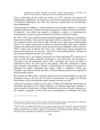143
importação de produto fabricado no exterior, segundo aquele processo. Os países em
desenvolvimento queriam a aplicação da teoria do esgotamento dos direitos.
Com a constituição de um comitê de estudos em 1975, iniciou-se um processo de
entendimentos multilaterais, em nível técnico, que levariam à preparação do texto final para
a Conferência Diplomática, em 1980. Neste processo, grande parte das reivindicações
foram abandonadas.
Como princípio do trabalho, o comitê estabeleceu seus principais objetivos: a) conseguir
equilíbrio razoável entre o direito dos titulares de patentes e o objetivo de desenvolvimento;
b) promover o uso efetivo das patentes; c) melhorar a criação e a transferência de
tecnologia para os países em desenvolvimento; d) controlar os abusos do sistema.
De 1976 a 1979, uma comissão intergovernamental preparatória elaborou os documentos
básicos da Conferência. Numa série de negociações difíceis, o grupo dos 77 deixou de lado
suas exigências talvez mais radicais, para concordar com o que parecia realisticamente
possível: um regime especial para os países em desenvolvimento, pelo qual se poderia
terminar com a patente por desuso, mesmo sem prévia licença obrigatória (como ocorria em
1925, e ainda ocorre no Brasil). Em certos casos, poderia haver licença obrigatória da
patente mesmo antes da sua concessão . Além disso, como medida genérica, conseguiu-se
que a licença obrigatória passasse a ser exclusiva.
Para conseguir isto, e por algumas concessões sem maior importância150,
o grupo dos 77
daria ao grupo D (países socialistas da Europa) os votos necessários para incorporar à
convenção o tipo de propriedade estatal sobre a tecnologia que usavam na época (o
certificado de autor), em status igual ao das patentes. Além disso, propiciaria a alguns
países europeus (basicamente a França) o fortalecimento do esquema de proteção às
indicações de origem, importantes para queijos, vinhos e congêneres. Assim, para
conseguir o que já lhe era devido há muito, o Terceiro Mundo negociou um compromisso
político bastante realista.
Em fevereiro de 1980, porém, a primeira grande vitória do Terceiro Mundo no campo da
tecnologia esvaiu-se sob seus pés. Os países desenvolvidos de economia de mercado
(basicamente os EUA) não quiseram sequer começar a discutir a revisão 151.
A hora não era propícia. Depois de cinco anos, o Código de Conduta de Transferência de
Tecnologia aproximava-se do impasse definitivo; em inúmeras negociações similares, o
mesmo acontecia. Desde então, o diálogo Norte/Sul, que já estava faisandé, deteriorou-se
por completo, chegando no nível mais baixo possivelmente na conferência da United
150
Na prática, era o regime da revisão de Haia, da qual o Brasil já se beneficiava à época, tendo renunciado ao regime que
lhe era favorável no Governo Collor. Para ele, o exercício era, assim, meramente político.
151
Toda a sessão da conferência diplomática foi gasta numa contenda estéril sobre a maioria de votos necessários para
chegar a uma decisão . Só se fugiu ao fiasco absoluto pela hábil interferência do chefe da delegação brasileira,
Embaixador Miguel Osório de Almeida, atingindo-se, à undécima hora, um compromisso difícil e algo artificial, mas o
único possível para a continuação do espetáculo do entendimento multilateral.
 