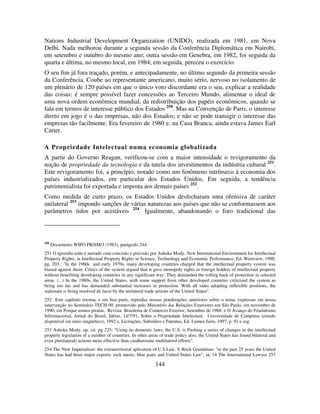 144
Nations Industrial Development Organization (UNIDO), realizada em 1981, em Nova
Delhi. Nada melhorou durante a segunda sessão da Conferência Diplomática em Nairobi,
em setembro e outubro do mesmo ano; outra sessão em Genebra, em 1982, foi seguida da
quarta e última, no mesmo local, em 1984; em seguida, pereceu o exercício.
O seu fim já fora traçado, porém, e antecipadamente, no último segundo da primeira sessão
da Conferência. Coube ao representante americano, muito sério, nervoso no isolamento de
um plenário de 120 países em que o único voto discordante era o seu, explicar a realidade
das coisas: é sempre possível fazer concessões ao Terceiro Mundo, alimentar o ideal de
uma nova ordem econômica mundial, da redistribuição dos papéis econômicos, quando se
fala em termos de interesse público dos Estados 250
. Mas na Convenção de Paris, o interesse
direto em jogo é o das empresas, não dos Estados; e não se pode transigir o interesse das
empresas tão facilmente. Era fevereiro de 1980 e, na Casa Branca, ainda estava James Earl
Carter.
A Propriedade Intelectual numa economia globalizada
A partir do Governo Reagan, verificou-se com a maior intensidade o revigoramento da
noção de propriedade da tecnologia e da tutela dos investimentos da indústria cultural 251
.
Este revigoramento foi, a princípio, notado como um fenômeno intrínseco à economia dos
países industrializados, em particular dos Estados Unidos. Em seguida, a tendência
patrimonialista foi exportada e imposta aos demais países 252
.
Como medida de curto prazo, os Estados Unidos desfecharam uma ofensiva de caráter
unilateral 253
impondo sanções de várias naturezas aos países que não se conformassem aos
parâmetros tidos por aceitáveis 254
. Igualmente, abandonando o foro tradicional das
250
Documento WIPO PR/SM/3 (1983), parágrafo 244.
251 O episódio todo é narrado com concisão e precisão por Ashoka Mody, New International Environment for Intellectual
Property Rights, in Intellectual Property Rights in Science, Technology and Economic Performance, Ed. Westview, 1990,
pg. 203.: "In the 1960s and early 1970s, many developing countries charged that the intellectual property system was
biased against them. Critics of the system argued that it gave monopoly rights to foreign holders of intellectual property
without benefiting developing countries in any significant way. They demanded the rolling back of protection in selected
areas. (...) In the 1980s, the United States, with some support from other developed countries criticized the system as
being too lax and has demanded substantial increases in protection. With all sides adopting inflexible positions, the
stalemate is being resolved de facto by the unilateral trade actions of the United States".
252 Este capítulo retoma, e em boa parte, reproduz nossas ponderações anteriores sobre o tema, expressas em nossa
intervenção no Seminário TECH-90, promovido pelo Ministério das Relações Exteriores em São Paulo, em novembro de
1990; em Porque somos piratas, Revista Brasileira de Comercio Exterior, Setembro de 1988; e O Avanço do Feudalismo
Informacional, Jornal do Brasil, Idéias, 14/7/91, Sobre a Propriedade Intelectual, Universidade de Campinas (estudo
disponível em meio magnético), 1992 e, Licitações, Subsídios e Patentes, Ed. Lumen Juris, 1997, p. 91 e seg.
253 Ashoka Mody, op. cit. pg 225: "Using its domestic laws, the U.S. is Pushing a series of changes in the intellectual
property legislation of a number of countries. In other areas of trade policy also, the United States has found bilateral and
even plurilateral) actions more effective than cumbersome multilateral efforts".
254 The New Imperialism: the extraterritorial aplication of U.S.Law, V.Rock Grundman: "in the past 25 years the United
States has had three major exports: rock music, blue jeans and United States Law", in, 14 The International Lawyer 257
 