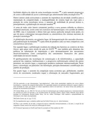 146
facilidade objetiva de cópia de certas tecnologias recentes 258
, e pelo aumento progressivo
de custos e dificuldade de acesso a informação que anteriormente tinha circulação livre 259
.
Outros autores ainda acrescentam o aumento de importância da atividade científica para a
manutenção da competitividade, a inadequabilidade do sistema legal em vigor para a
proteção de certas tecnologias novas, o aumento de mobilidade de pessoal técnico e,
principalmente, a globalização do mercado mundial 260
.
A soma de todos estes fatores certamente justifica a nova postura refletida na ofensiva
unilateral americana, assim como nos exercícios de harmonização e nos acordos do âmbito
da OMC, mas é exatamente o último ítem que merece particular atenção neste ponto, eis
que ele passa a determinar inescapavelmente as características dos sistemas nacionais de
proteção à tecnologia 261
.
A globalização decorreria, em primeiro lugar, da homogeneização dos mercados discretos,
pela padronização da demanda 262
e pela oferta de produtos cada vez mais compatíveis com
características universais.
Em segundo lugar, a globalização resultaria da redução das barreiras ao comércio de bens
físicos, após quase meio século de ação do GATT 263
, mas também pelo abandono das
políticas de substituição de importações e pelo desmantelamento dos mecanismos
desenvolvimentistas como consequência dos saneamentos financeiros dos países
endividados do terceiro mundo.
O aperfeiçoamento das tecnologias de comunicação e de teleinformática, a capacidade
gerencial das empresas multinacionais e a progressiva uniformização cultural dos países
permitem, em terceiro lugar, a organização produtiva realmente internacionalizada. Neste
passo, a tecnologia, em particular a de informação, precipita diretamente a modificação dos
padrões de produção.
Em quarto lugar, o aumento da competição numa economia que, globalmente, mantém
níveis de crescimento moderados requer a eliminação de mercados fragmentados por
258 Em particular as que denominamos "auto-duplicativas". Além desta propriedade implícita dos novos objetos
tecnológicos, o aumento da competitividade global e da capacidade imatativa em particular enfatizam o aspecto subjetivo
desta facilidade de cópia, que resulta em menor importância relativa do lead time e de outras formas não jurídicas de
proteção do investimento tecnológico.
259 Ashoka Mody, op. cit., 206-214. Tal seria um fator de realimentação que resultaria progressiva e interminavelmente
em aumento de custos da inovação e em recrudescimento da proteção jurídica. Pierre Catalá, Ebauche d'une théorie
juridique de l'information, Recueil Dalloz Sirey, 16o 6o. cahier, Chronique, 1984 mantem a apropriabilidade da
informação como objeto de propriedade.
260 Carlos Correa, op. cit., pg. 13 a 22.
261 Acompanharemos aqui a cuidadosa análise que faz Carlos Correa, op. cit., deste fenômeno.
262 Para o que contribui, de um lado, a imagem de marcas conhecidas internacionalmente, e, de outro, a criação de um
imaginário comum, através dos meios de comunicação de massa.
263 O General Agreement on Tariffs and Trade foi assinado em 30 de outubro de 1947.
 