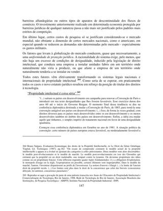 147
barreiras alfandegárias ou outros tipos de aparatos de descontinuidade dos fluxos de
comércio. O investimento anteriormente realizado em determinada economia protegida por
barreiras jurídicas de qualquer natureza passa a não mais ser justificado pelos padrões mais
estritos de competição.
Em último lugar, certos custos de pesquisa só se justificam considerando-se o mercado
mundial, não obstante a dimensão de certos mercados nacionais, como o americano, em
especial quando se reduzem as demandas não determinadas pelo mercado - especialmente
os gastos militares.
Os fatores que levam à globalização do mercado conduzem, quase que necessariamente, a
uma uniformidade de proteção jurídica. A racionalidade do sistema exige, pelo menos, que
não haja um excesso de condições de desigualdade, induzido pela legislação de direito
intelectual, que conduza uma empresa a instalar unidades fabris em um território onde
naturalmente não viria a produzir, ou que afaste a empresa de um território onde
naturalmente tenderia a se instalar ou vender.
Todos estes fatores vêm efetivamente transformando os sistemas legais nacionais e
internacionais de propriedade intelectual 264
. Como seria de se esperar, em praticamente
todos os casos o novo estatuto jurídico resultou em reforço da posição do titular dos direitos
à tecnologia.
“Propriedade intelectual é coisa séria” 265
“(...) saíram os países em desenvolvimento em campanha para renovar a Convenção de Paris e
introduzir em seu texto desigualdades que lhes fossem favoráveis. Esse exercício durou dos
anos 60 até o início do Governo Reagan. O momento final dessa tendência se deu na
conferência diplomática destinada a mudar a Convenção de Paris, de 1883, para torná-la uma
convenção amigável aos países em desenvolvimento. (...) Isso, de forma às vezes gradual, com
direitos diversos para os países mais desenvolvidos entre os em desenvolvimento e os menos
desenvolvidos também no âmbito dos países em desenvolvimento. Enfim, a idéia era mudar
aquilo que tínhamos, o simples império do tratamento nacional em favor de uma desigualdade
igualitária.
Começou essa conferência diplomática em Genebra no ano de 1981. A situação política da
convenção: certo número de países europeus estava favorável, ou moderadamente favorável a
264 Bruno Salgues, Evaluation Economique des droits de la Propriété Intellectuelle, in Le Droit du Génie Génétique
Végétal, Lb. Techniques (1987), pg.182: "On essaie de comprendre comment le modèle actuel de la propriété
intellectuelle a apparu et a évolué en ajoutant des catégories à celles préexistantes. Deux modèles sont alors discernables:
le modèle post-révolucionnaire et le modèle de marché. Le modèle post-revolucionnaire est issu des Girondins qui
estiment que la propriété est un droit inaliénable, une rempart contre la tyrannie. On devienne propriétaire des idées
comme on est propriétaire foncier. Cette réflexion engendre quatre règles fondamentales: il y a obligation d'exploitation,
le monopole d'usage est la règle, l'expropriation est possible, certains éléments sont inapropriables. Dans le modèle du
marché, l'auteur, l'inventeur disparaissent au profit de l'investisseur. La notion d'oeuvre s’élargit (...) la limite de l'ancien
droit de propriété recule. (...) Les limites sont plus dans le droit de la concurrence que celui des brevets (concurrence
déloyale, loi antitrust, concurrence parasitaire)."
265 Reproduz-se aqui a gravação de parte de uma palestra transcrita nos Anais do I Encontro de Propriedade Intelectual e
Comercialização de Tecnologia, Rio de Janeiro, 1998, Rede de Tecnologia do Rio de Janeiro, Associação Brasileira das
Instituições, de Pesquisa Tecnológica - ABIPTI, Instituto Nacional da Propriedade Industrial - INPI.
 
