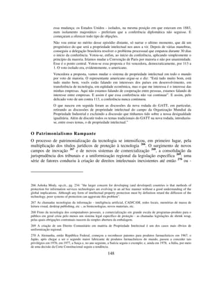 148
essa mudança; os Estados Unidos - isolados, na mesma posição em que estavam em 1883,
num isolamento majestático - preferiam que a conferência diplomática não seguisse. E
começaram a oferecer todo tipo de objeções.
Não vou entrar no mérito desse episódio distante, só narrar o ultimo momento, que dá um
prognóstico do que será a propriedade intelectual nos anos a vir. Depois de várias manobras,
conseguiu a delegação brasileira resolver o problema processual que empatou durante 30 dias
o início da conferência. Votou-se, enfim, ao início da conferência, aplicando simplesmente o
princípio da maioria. Iríamos mudar a Convenção de Paris por maioria e não por unanimidade.
Esse é o ponto central. Votou-se essa proposta e foi vencedora, democraticamente, por 113 a
1. O voto isolado era, evidentemente, o americano.
Vencedora a proposta, vamos mudar o sistema de propriedade intelectual em todo o mundo
por voto de maioria. O representante americano ergue-se e diz: “Está tudo muito bom, está
tudo muito bem, vocês estão falando em interesses dos países em desenvolvimento, em
transferência de tecnologia, em eqüidade econômica, mas o que me interessa é o interesse das
minhas empresas. Aqui não estamos falando de cooperação entre pessoas, estamos falando de
interesse entre empresas. E assim é que essa conferência não vai continuar”. E assim, pelo
delicado voto de um contra 113, a conferência nunca continuou.
O que nasceu em seguida foram as discussões da nova rodada do GATT, em particular,
retirando as discussões de propriedade intelectual do campo da Organização Mundial da
Propriedade Industrial e excluindo a discussão que tínhamos tido sobre a nossa desigualdade
igualitária. Além de discutir todos os temas tradicionais do GATT na nova rodada, introduziu-
se, entre esses temas, o de propriedade intelectual.”
O Patrimonialismo Rampante
O processo de patrimonialização da tecnologia se intensificou, em primeiro lugar, pela
multiplicação dos títulos jurídicos de proteção à tecnologia 266
. O surgimento de novos
campos de inovação 267
e de novos sistemas de comercialização 268
, a consolidação da
jurisprudência dos tribunais e a uniformização regional da legislação específica 269
: uma
série de fatores conduziu à criação de direitos intelectuais inexistentes até então 270
ou -
266 Ashoka Mody, op.cit., pg. 234: "the larger concern for developing (and developed) countries is that methods of
protection for information services technologies are evolving in an ad hoc manner without a good understanding of the
global implications. Although any form of intellectual property protection must by definition retard the diffusion of the
technology, poor systems of protection can aggravate this problem".
267 As chamadas tecnologias da informação - inteligência artificial, CAD/CAM, redes locais, memórias de massa de
leitura visual, desktop publishing, etc -, as biotecnologias, novos materiais, etc.
268 Fruto da tecnologia dos computadores pessoais, a comercialização em grande escala de programas-produto para o
público em geral criou pelo menos um sistema legal específico de proteção - as chamadas legislações de shrink wrap,
pelas quais obrigações contratuais nascem da simples abertura da embalagem.
269 A criação de um Direito Comunitário em matéria de Propriedade Intelectual é um dos casos mais óbvios de
uniformização regional.
270 A Alemanha, então República Federal, começou a reconhecer patentes para produtos farmacêuticos em 1967; o
Japão, após chegar a ser o segundo maior fabricante de produtos farmacêuticos do mundo, passou a conceder tais
privilégios em 1976; em 1977, a Suiça e, no ano seguinte, a Suécia seguiu o exemplo; e, ainda em 1978, a Itália, por meio
de uma decisão da Corte Constitucional seguiu a tendência.
 